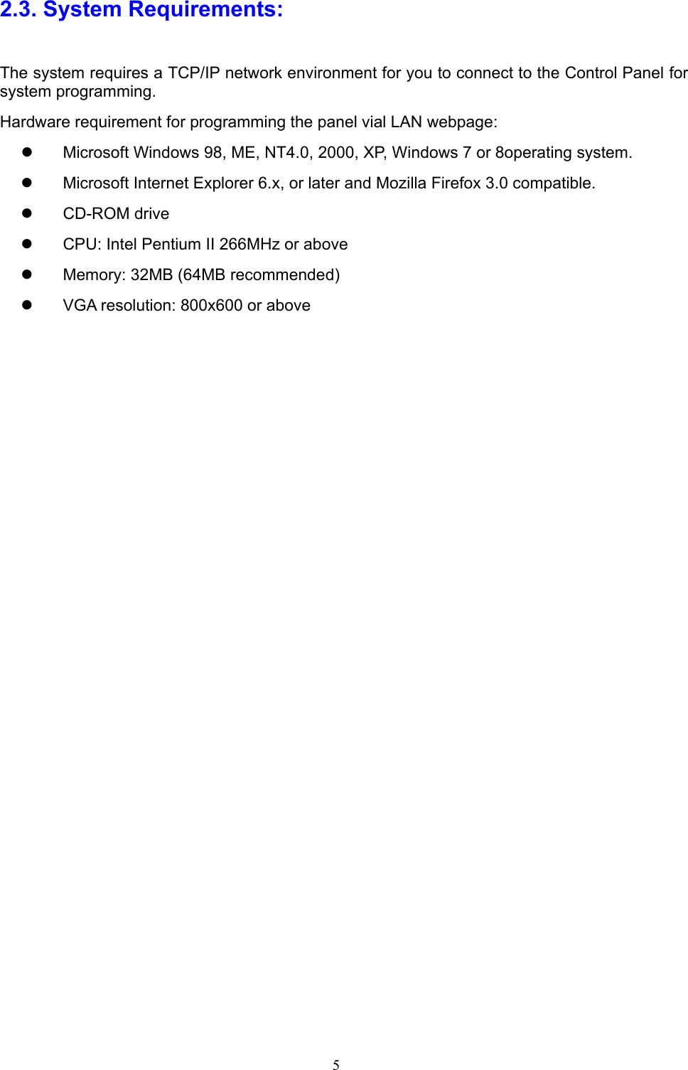  5 2.3. System Requirements: The system requires a TCP/IP network environment for you to connect to the Control Panel for system programming. Hardware requirement for programming the panel vial LAN webpage:   Microsoft Windows 98, ME, NT4.0, 2000, XP, Windows 7 or 8operating system.     Microsoft Internet Explorer 6.x, or later and Mozilla Firefox 3.0 compatible.   CD-ROM drive   CPU: Intel Pentium II 266MHz or above   Memory: 32MB (64MB recommended)   VGA resolution: 800x600 or above 