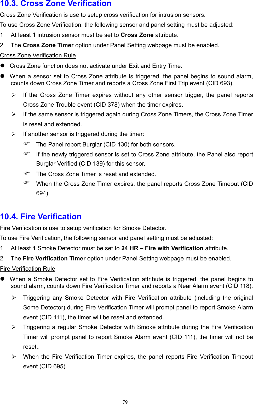  7910.3. Cross Zone Verification Cross Zone Verification is use to setup cross verification for intrusion sensors.   To use Cross Zone Verification, the following sensor and panel setting must be adjusted: 1  At least 1 intrusion sensor must be set to Cross Zone attribute. 2  The Cross Zone Timer option under Panel Setting webpage must be enabled. Cross Zone Verification Rule  Cross Zone function does not activate under Exit and Entry Time.  When a sensor set to  Cross Zone  attribute  is  triggered, the  panel  begins to sound alarm, counts down Cross Zone Timer and reports a Cross Zone First Trip event (CID 693).   If  the  Cross  Zone  Timer  expires  without  any  other  sensor  trigger,  the  panel  reports Cross Zone Trouble event (CID 378) when the timer expires.   If the same sensor is triggered again during Cross Zone Timers, the Cross Zone Timer is reset and extended.   If another sensor is triggered during the timer:  The Panel report Burglar (CID 130) for both sensors.  If the newly triggered sensor is set to Cross Zone attribute, the Panel also report Burglar Verified (CID 139) for this sensor.  The Cross Zone Timer is reset and extended.  When the Cross Zone Timer expires, the panel reports Cross Zone Timeout (CID 694).  10.4. Fire Verification   Fire Verification is use to setup verification for Smoke Detector.   To use Fire Verification, the following sensor and panel setting must be adjusted: 1  At least 1 Smoke Detector must be set to 24 HR – Fire with Verification attribute. 2  The Fire Verification Timer option under Panel Setting webpage must be enabled. Fire Verification Rule  When  a  Smoke  Detector  set  to  Fire  Verification attribute  is  triggered,  the  panel  begins  to sound alarm, counts down Fire Verification Timer and reports a Near Alarm event (CID 118).   Triggering  any  Smoke  Detector  with  Fire  Verification  attribute  (including  the  original Some Detector) during Fire Verification Timer will prompt panel to report Smoke Alarm event (CID 111), the timer will be reset and extended.   Triggering a regular Smoke Detector with Smoke attribute during the Fire Verification Timer will prompt panel to report Smoke Alarm event (CID 111), the  timer will not be reset..   When  the  Fire  Verification  Timer  expires,  the  panel  reports  Fire  Verification  Timeout event (CID 695).   