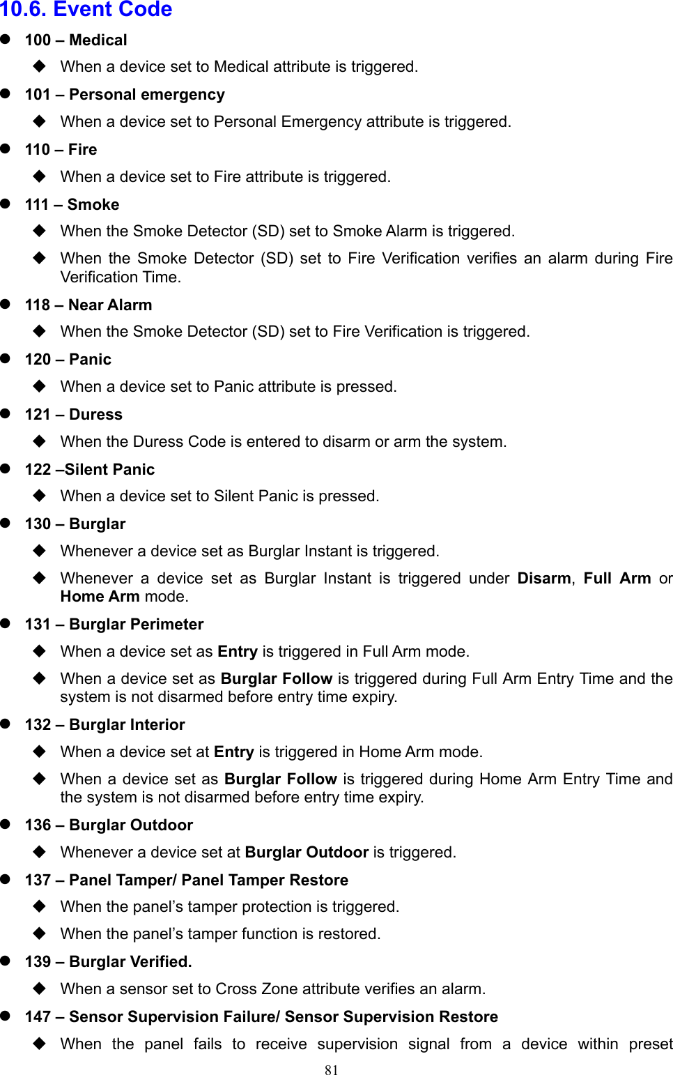  8110.6. Event Code    100 – Medical   When a device set to Medical attribute is triggered.  101 – Personal emergency   When a device set to Personal Emergency attribute is triggered.  110 – Fire   When a device set to Fire attribute is triggered.  111 – Smoke   When the Smoke Detector (SD) set to Smoke Alarm is triggered.   When  the  Smoke  Detector  (SD)  set  to  Fire  Verification  verifies  an  alarm  during  Fire Verification Time.  118 – Near Alarm   When the Smoke Detector (SD) set to Fire Verification is triggered.  120 – Panic   When a device set to Panic attribute is pressed.  121 – Duress     When the Duress Code is entered to disarm or arm the system.  122 –Silent Panic       When a device set to Silent Panic is pressed.  130 – Burglar   Whenever a device set as Burglar Instant is triggered.   Whenever  a  device  set  as  Burglar  Instant  is  triggered  under  Disarm,  Full  Arm or Home Arm mode.  131 – Burglar Perimeter   When a device set as Entry is triggered in Full Arm mode.   When a device set as Burglar Follow is triggered during Full Arm Entry Time and the system is not disarmed before entry time expiry.  132 – Burglar Interior   When a device set at Entry is triggered in Home Arm mode.   When a device set as Burglar Follow is triggered during Home Arm Entry Time and the system is not disarmed before entry time expiry.  136 – Burglar Outdoor     Whenever a device set at Burglar Outdoor is triggered.  137 – Panel Tamper/ Panel Tamper Restore     When the panel’s tamper protection is triggered.   When the panel’s tamper function is restored.    139 – Burglar Verified.     When a sensor set to Cross Zone attribute verifies an alarm.  147 – Sensor Supervision Failure/ Sensor Supervision Restore   When  the  panel  fails  to  receive  supervision  signal  from  a  device  within  preset 