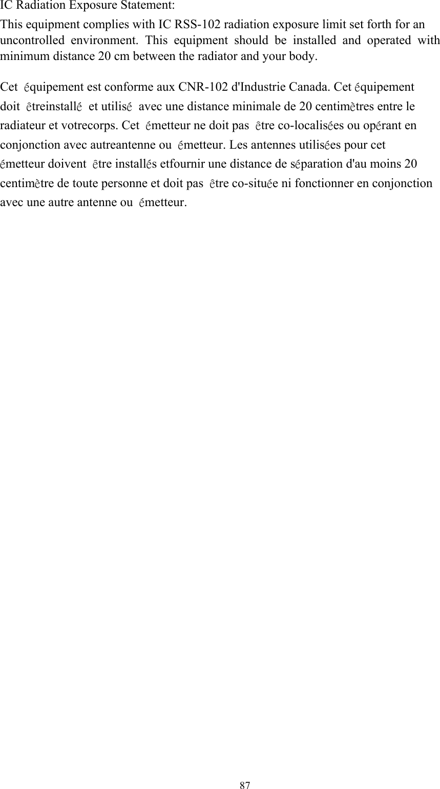 87IC Radiation Exposure Statement: This equipment complies with IC RSS-102 radiation exposure limit set forth for an uncontrolled environment. This equipment should be installed and operated with minimum distance 20 cm between the radiator and your body. Cet équipement est conforme aux CNR-102 d&apos;Industrie Canada. Cet équipement doit êtreinstallé et utilisé avec une distance minimale de 20 centimètres entre le radiateur et votrecorps. Cet émetteur ne doit pas être co-localisées ou opérant en conjonction avec autreantenne ou émetteur. Les antennes utilisées pour cet émetteur doivent être installés etfournir une distance de séparation d&apos;au moins 20 centimètre de toute personne et doit pas être co-située ni fonctionner en conjonction avec une autre antenne ou  émetteur. 