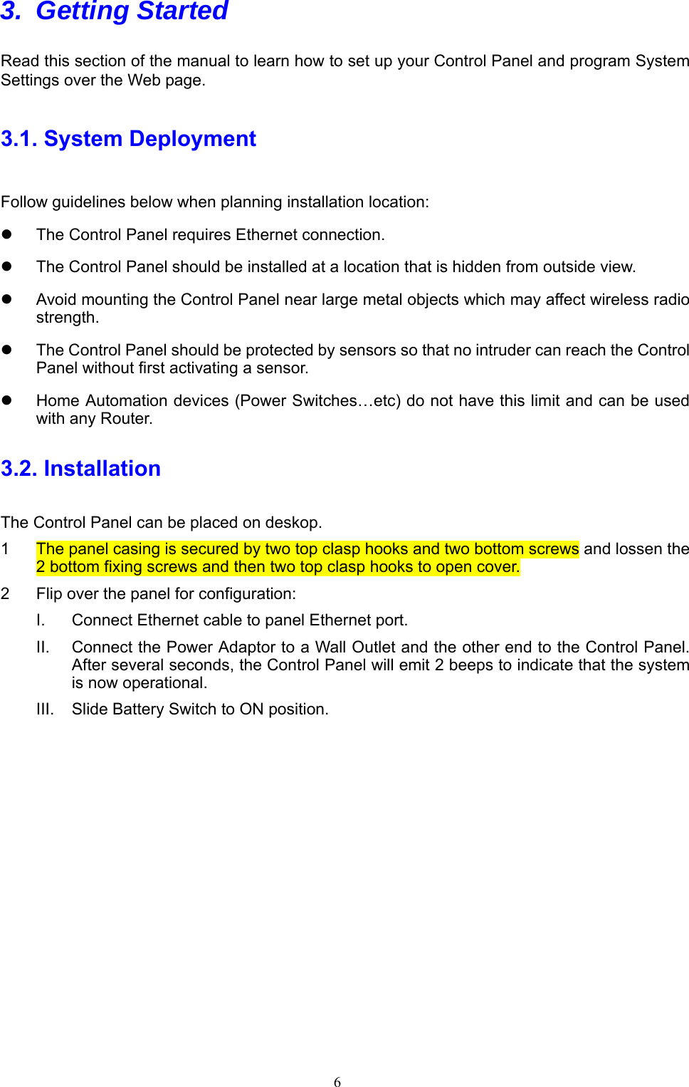  6 3. Getting Started   Read this section of the manual to learn how to set up your Control Panel and program System Settings over the Web page.   3.1. System Deployment Follow guidelines below when planning installation location:   The Control Panel requires Ethernet connection.   The Control Panel should be installed at a location that is hidden from outside view.   Avoid mounting the Control Panel near large metal objects which may affect wireless radio strength.   The Control Panel should be protected by sensors so that no intruder can reach the Control Panel without first activating a sensor.   Home Automation devices (Power Switches…etc) do not have this limit and can be used with any Router. 3.2. Installation   The Control Panel can be placed on deskop. 1  The panel casing is secured by two top clasp hooks and two bottom screws and lossen the 2 bottom fixing screws and then two top clasp hooks to open cover.   2  Flip over the panel for configuration: I.  Connect Ethernet cable to panel Ethernet port. II.  Connect the Power Adaptor to a Wall Outlet and the other end to the Control Panel. After several seconds, the Control Panel will emit 2 beeps to indicate that the system is now operational. III.  Slide Battery Switch to ON position.  