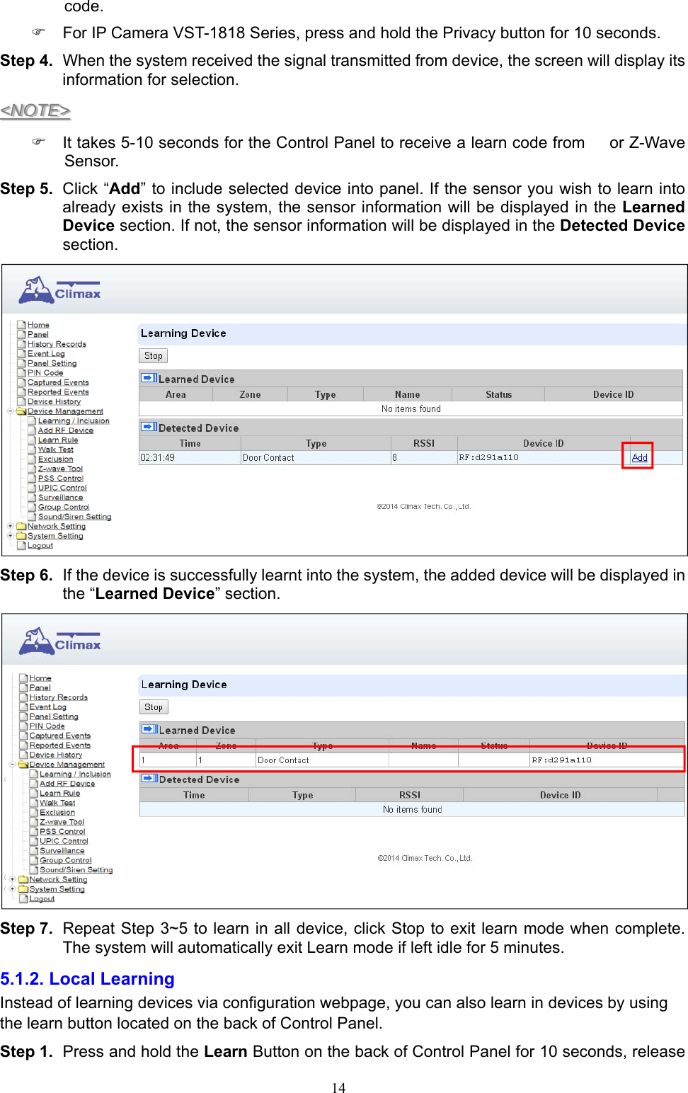  14code.   For IP Camera VST-1818 Series, press and hold the Privacy button for 10 seconds. Step 4.  When the system received the signal transmitted from device, the screen will display its information for selection. &lt;NOTE&gt;   It takes 5-10 seconds for the Control Panel to receive a learn code from   or Z-Wave Sensor. Step 5.  Click “Add” to include selected device into panel. If the sensor you wish to learn into already exists in the system, the sensor information will be displayed in the Learned Device section. If not, the sensor information will be displayed in the Detected Device section.    Step 6.  If the device is successfully learnt into the system, the added device will be displayed in the “Learned Device” section.      Step 7.  Repeat Step 3~5 to learn in all device, click Stop to exit learn mode when complete. The system will automatically exit Learn mode if left idle for 5 minutes. 5.1.2. Local Learning   Instead of learning devices via configuration webpage, you can also learn in devices by using the learn button located on the back of Control Panel. Step 1.  Press and hold the Learn Button on the back of Control Panel for 10 seconds, release 