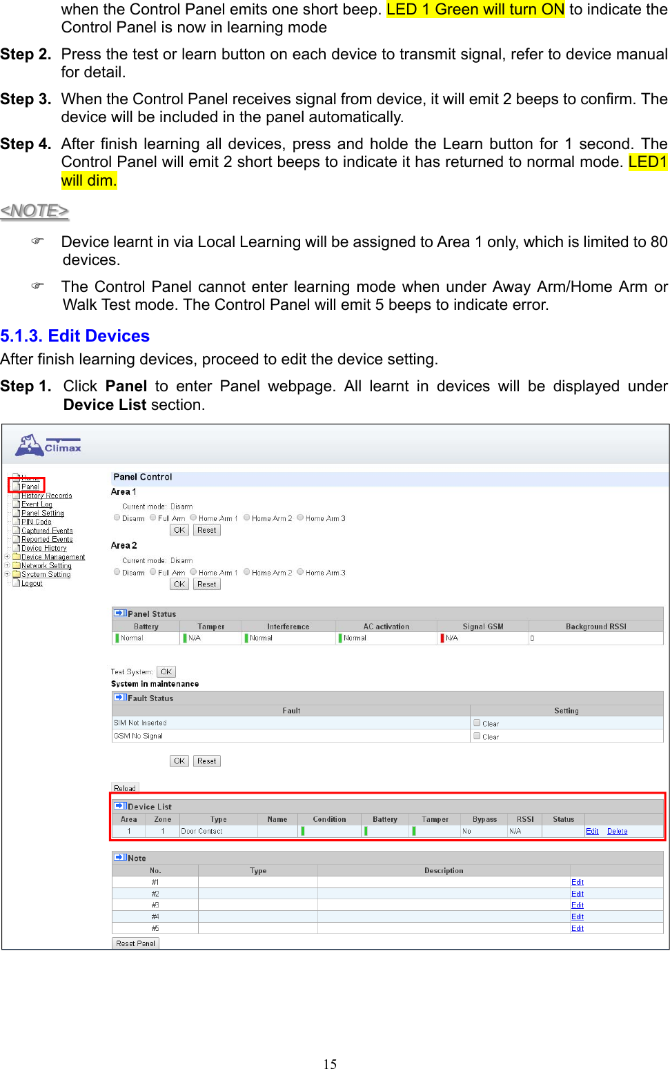  15when the Control Panel emits one short beep. LED 1 Green will turn ON to indicate the Control Panel is now in learning mode Step 2.  Press the test or learn button on each device to transmit signal, refer to device manual for detail. Step 3.  When the Control Panel receives signal from device, it will emit 2 beeps to confirm. The device will be included in the panel automatically. Step 4.  After finish  learning all  devices, press  and  holde  the Learn  button  for 1  second.  The Control Panel will emit 2 short beeps to indicate it has returned to normal mode. LED1 will dim. &lt;NOTE&gt;   Device learnt in via Local Learning will be assigned to Area 1 only, which is limited to 80 devices.   The  Control Panel cannot  enter learning  mode when  under Away Arm/Home  Arm  or Walk Test mode. The Control Panel will emit 5 beeps to indicate error.   5.1.3. Edit Devices   After finish learning devices, proceed to edit the device setting. Step 1.  Click  Panel  to  enter  Panel  webpage.  All  learnt  in  devices  will  be  displayed  under Device List section.     