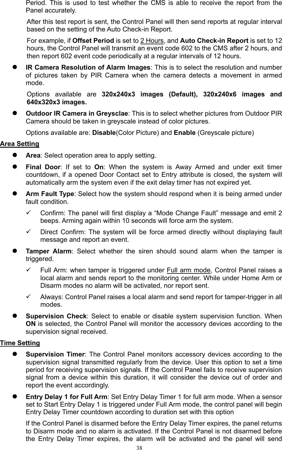  38Period.  This  is  used  to  test  whether  the  CMS  is  able  to  receive  the  report  from  the Panel accurately.   After this test report is sent, the Control Panel will then send reports at regular interval based on the setting of the Auto Check-in Report.     For example, if Offset Period is set to 2 Hours, and Auto Check-in Report is set to 12 hours, the Control Panel will transmit an event code 602 to the CMS after 2 hours, and then report 602 event code periodically at a regular intervals of 12 hours.    IR Camera Resolution of Alarm Images: This is to select the resolution and number of  pictures  taken  by  PIR  Camera  when  the  camera  detects  a  movement  in  armed mode. Options  available  are  320x240x3  images  (Default),  320x240x6  images  and 640x320x3 images.    Outdoor IR Camera in Greysclae: This is to select whether pictures from Outdoor PIR Camera should be taken in greyscale instead of color pictures.   Options available are: Disable(Color Picture) and Enable (Greyscale picture) Area Setting  Area: Select operation area to apply setting.    Final  Door: If  set  to  On:  When  the  system  is  Away  Armed  and  under  exit  timer countdown, if a opened Door Contact set to  Entry attribute is  closed, the system  will automatically arm the system even if the exit delay timer has not expired yet.  Arm Fault Type: Select how the system should respond when it is being armed under fault condition.   Confirm: The panel will first display a “Mode Change Fault” message and emit 2 beeps. Arming again within 10 seconds will force arm the system.   Direct  Confirm:  The  system  will  be  force  armed  directly  without  displaying  fault message and report an event.  Tamper  Alarm:  Select  whether  the  siren  should  sound  alarm  when  the  tamper  is triggered.   Full Arm: when tamper is triggered under Full arm mode, Control Panel raises a local alarm and sends report to the monitoring center. While under Home Arm or Disarm modes no alarm will be activated, nor report sent.   Always: Control Panel raises a local alarm and send report for tamper-trigger in all modes.    Supervision  Check:  Select  to  enable  or  disable  system  supervision  function.  When ON is selected, the Control Panel will monitor the accessory devices according to the supervision signal received.   Time Setting  Supervision Timer: The  Control Panel  monitors accessory devices  according to  the supervision signal transmitted regularly from the device. User this option to set a time period for receiving supervision signals. If the Control Panel fails to receive supervision signal  from  a  device  within  this  duration,  it  will  consider  the  device  out  of  order  and report the event accordingly.  Entry Delay 1 for Full Arm: Set Entry Delay Timer 1 for full arm mode. When a sensor set to Start Entry Delay 1 is triggered under Full Arm mode, the control panel will begin Entry Delay Timer countdown according to duration set with this option If the Control Panel is disarmed before the Entry Delay Timer expires, the panel returns to Disarm mode and no alarm is activated. If the Control Panel is not disarmed before the  Entry  Delay  Timer  expires,  the  alarm  will  be  activated  and  the  panel  will  send 