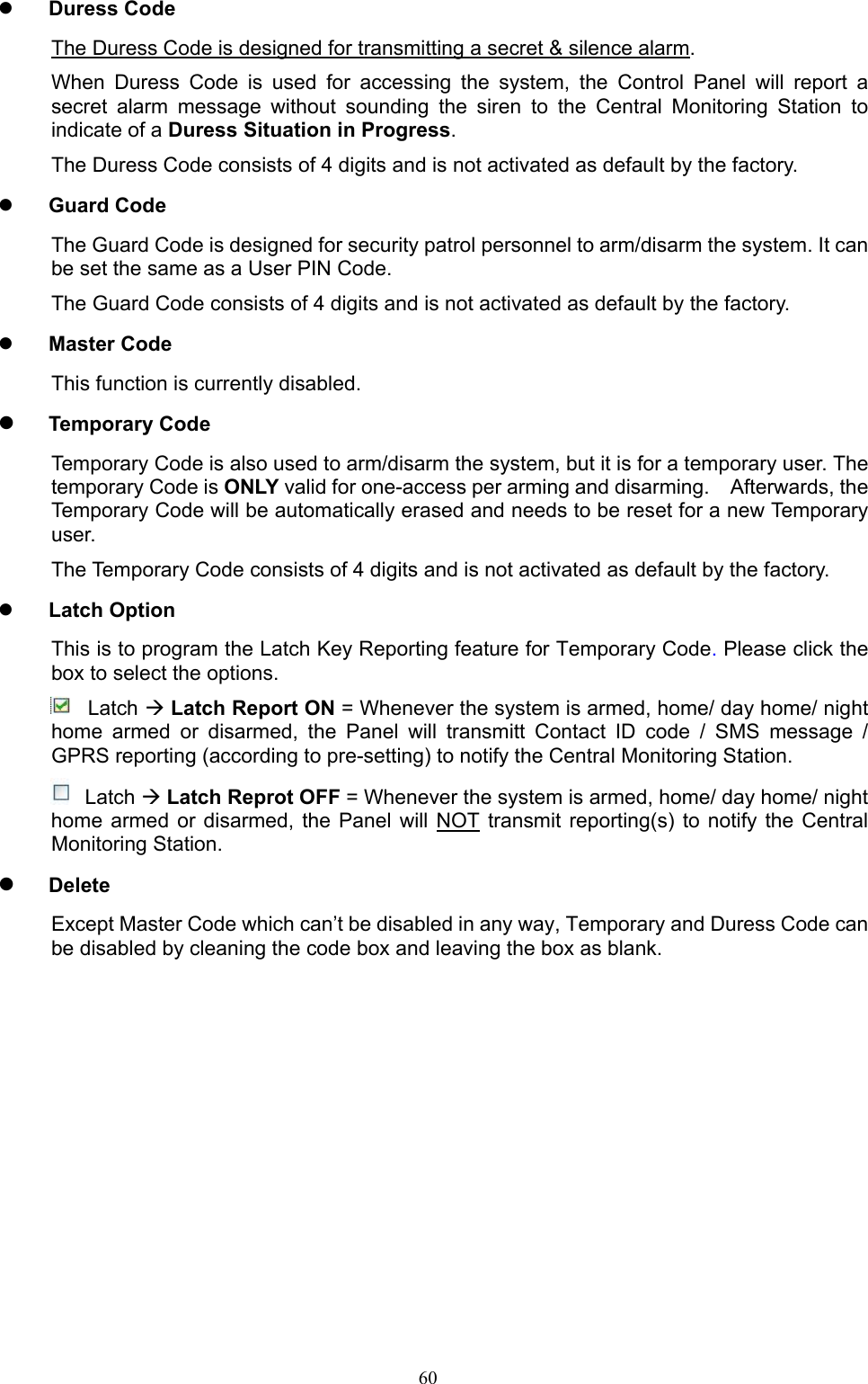  60 Duress Code The Duress Code is designed for transmitting a secret &amp; silence alarm. When  Duress  Code  is  used  for  accessing  the  system,  the  Control  Panel  will  report  a secret  alarm  message  without  sounding  the  siren  to  the  Central  Monitoring  Station  to indicate of a Duress Situation in Progress. The Duress Code consists of 4 digits and is not activated as default by the factory.  Guard Code The Guard Code is designed for security patrol personnel to arm/disarm the system. It can be set the same as a User PIN Code. The Guard Code consists of 4 digits and is not activated as default by the factory.  Master Code This function is currently disabled.  Temporary Code Temporary Code is also used to arm/disarm the system, but it is for a temporary user. The temporary Code is ONLY valid for one-access per arming and disarming.    Afterwards, the Temporary Code will be automatically erased and needs to be reset for a new Temporary user. The Temporary Code consists of 4 digits and is not activated as default by the factory.    Latch Option This is to program the Latch Key Reporting feature for Temporary Code. Please click the box to select the options.   Latch  Latch Report ON = Whenever the system is armed, home/ day home/ night home  armed  or  disarmed,  the  Panel  will  transmitt  Contact  ID  code  /  SMS  message  / GPRS reporting (according to pre-setting) to notify the Central Monitoring Station.  Latch  Latch Reprot OFF = Whenever the system is armed, home/ day home/ night home armed  or  disarmed,  the Panel  will  NOT  transmit  reporting(s)  to  notify  the  Central Monitoring Station.  Delete Except Master Code which can’t be disabled in any way, Temporary and Duress Code can be disabled by cleaning the code box and leaving the box as blank.                