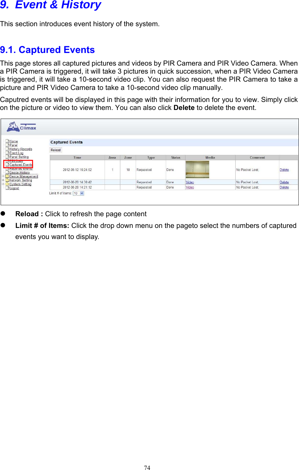  749.  Event &amp; History This section introduces event history of the system.    9.1. Captured Events     This page stores all captured pictures and videos by PIR Camera and PIR Video Camera. When a PIR Camera is triggered, it will take 3 pictures in quick succession, when a PIR Video Camera is triggered, it will take a 10-second video clip. You can also request the PIR Camera to take a picture and PIR Video Camera to take a 10-second video clip manually.   Caputred events will be displayed in this page with their information for you to view. Simply click on the picture or video to view them. You can also click Delete to delete the event.   Reload : Click to refresh the page content      Limit # of Items: Click the drop down menu on the pageto select the numbers of captured events you want to display.                        