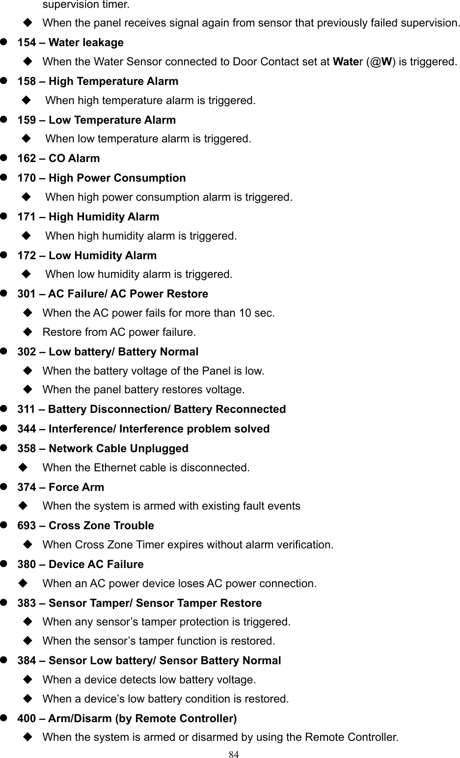  84supervision timer.   When the panel receives signal again from sensor that previously failed supervision.      154 – Water leakage   When the Water Sensor connected to Door Contact set at Water (@W) is triggered.  158 – High Temperature Alarm   When high temperature alarm is triggered.  159 – Low Temperature Alarm   When low temperature alarm is triggered.  162 – CO Alarm  170 – High Power Consumption   When high power consumption alarm is triggered.  171 – High Humidity Alarm   When high humidity alarm is triggered.  172 – Low Humidity Alarm   When low humidity alarm is triggered.  301 – AC Failure/ AC Power Restore     When the AC power fails for more than 10 sec.   Restore from AC power failure.  302 – Low battery/ Battery Normal     When the battery voltage of the Panel is low.     When the panel battery restores voltage.    311 – Battery Disconnection/ Battery Reconnected        344 – Interference/ Interference problem solved    358 – Network Cable Unplugged     When the Ethernet cable is disconnected.    374 – Force Arm     When the system is armed with existing fault events  693 – Cross Zone Trouble       When Cross Zone Timer expires without alarm verification.  380 – Device AC Failure     When an AC power device loses AC power connection.    383 – Sensor Tamper/ Sensor Tamper Restore     When any sensor’s tamper protection is triggered.   When the sensor’s tamper function is restored.    384 – Sensor Low battery/ Sensor Battery Normal     When a device detects low battery voltage.   When a device’s low battery condition is restored.    400 – Arm/Disarm (by Remote Controller)   When the system is armed or disarmed by using the Remote Controller. 