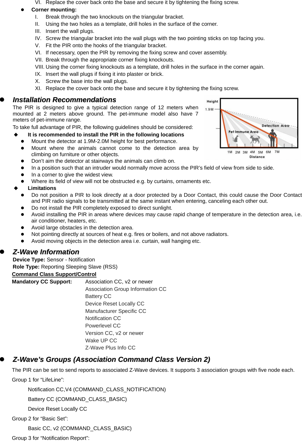 VI.  Replace the cover back onto the base and secure it by tightening the fixing screw. z Corner mounting: I.  Break through the two knockouts on the triangular bracket. II.  Using the two holes as a template, drill holes in the surface of the corner. III.  Insert the wall plugs. IV.  Screw the triangular bracket into the wall plugs with the two pointing sticks on top facing you. V.  Fit the PIR onto the hooks of the triangular bracket. VI.  If necessary, open the PIR by removing the fixing screw and cover assembly. VII.  Break through the appropriate corner fixing knockouts. VIII. Using the corner fixing knockouts as a template, drill holes in the surface in the corner again. IX.  Insert the wall plugs if fixing it into plaster or brick. X.  Screw the base into the wall plugs. XI.  Replace the cover back onto the base and secure it by tightening the fixing screw. zz  IInnssttaallllaattiioonn  RReeccoommmmeennddaattiioonnss  The PIR is designed to give a typical detection range of 12 meters when mounted at 2 meters above ground. The pet-immune model also have 7 meters of pet-immune range. To take full advantage of PIR, the following guidelines should be considered:  It is recommended to install the PIR in the following locations z Mount the detector at 1.9M-2.0M height for best performance. z Mount where the animals cannot come to the detection area by climbing on furniture or other objects. z Don’t aim the detector at stairways the animals can climb on. z In a position such that an intruder would normally move across the PIR’s field of view from side to side. z In a corner to give the widest view. z Where its field of view will not be obstructed e.g. by curtains, ornaments etc.  Limitations z Do not position a PIR to look directly at a door protected by a Door Contact, this could cause the Door Contact and PIR radio signals to be transmitted at the same instant when entering, canceling each other out. z Do not install the PIR completely exposed to direct sunlight. z Avoid installing the PIR in areas where devices may cause rapid change of temperature in the detection area, i.e. air conditioner, heaters, etc. z Avoid large obstacles in the detection area. z Not pointing directly at sources of heat e.g. fires or boilers, and not above radiators. z Avoid moving objects in the detection area i.e. curtain, wall hanging etc.   zz  ZZ--WWaavvee  IInnffoorrmmaattiioonn  Device Type: Sensor - Notification Role Type: Reporting Sleeping Slave (RSS) Command Class Support/Control Mandatory CC Support:  Association CC, v2 or newer       Association Group Information CC       Battery CC       Device Reset Locally CC       Manufacturer Specific CC       Notification CC       Powerlevel CC            Version CC, v2 or newer       Wake UP CC       Z-Wave Plus Info CC zz  ZZ--WWaavvee’’ss  GGrroouuppss  ((AAssssoocciiaattiioonn  CCoommmmaanndd  CCllaassss  VVeerrssiioonn  22))  The PIR can be set to send reports to associated Z-Wave devices. It supports 3 association groups with five node each.   Group 1 for “LifeLine”: Notification CC,V4 (COMMAND_CLASS_NOTIFICATION)     Battery CC (COMMAND_CLASS_BASIC)     Device Reset Locally CC Group 2 for “Basic Set”:     Basic CC, v2 (COMMAND_CLASS_BASIC) Group 3 for “Notification Report”: 