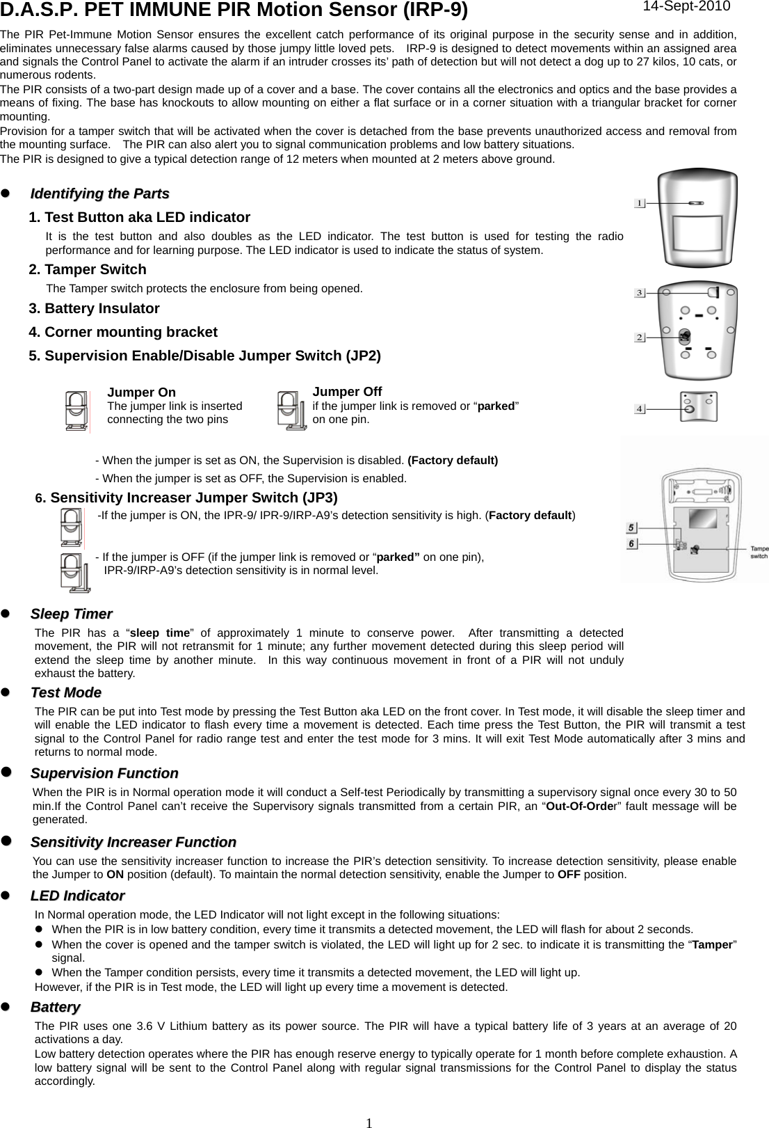 1 D.A.S.P. PET IMMUNE PIR Motion Sensor (IRP-9) The PIR Pet-Immune Motion Sensor ensures the excellent catch performance of its original purpose in the security sense and in addition, eliminates unnecessary false alarms caused by those jumpy little loved pets.    IRP-9 is designed to detect movements within an assigned area and signals the Control Panel to activate the alarm if an intruder crosses its’ path of detection but will not detect a dog up to 27 kilos, 10 cats, or numerous rodents. The PIR consists of a two-part design made up of a cover and a base. The cover contains all the electronics and optics and the base provides a means of fixing. The base has knockouts to allow mounting on either a flat surface or in a corner situation with a triangular bracket for corner mounting. Provision for a tamper switch that will be activated when the cover is detached from the base prevents unauthorized access and removal from the mounting surface.    The PIR can also alert you to signal communication problems and low battery situations. The PIR is designed to give a typical detection range of 12 meters when mounted at 2 meters above ground.    zz  IIddeennttiiffyyiinngg  tthhee  PPaarrttss  1. Test Button aka LED indicator It is the test button and also doubles as the LED indicator. The test button is used for testing the radio performance and for learning purpose. The LED indicator is used to indicate the status of system.   2. Tamper Switch The Tamper switch protects the enclosure from being opened. 3. Battery Insulator 4. Corner mounting bracket 5. Supervision Enable/Disable Jumper Switch (JP2)      - When the jumper is set as ON, the Supervision is disabled. (Factory default) - When the jumper is set as OFF, the Supervision is enabled.      6. Sensitivity Increaser Jumper Switch (JP3)        -If the jumper is ON, the IPR-9/ IPR-9/IRP-A9’s detection sensitivity is high. (Factory default)       - If the jumper is OFF (if the jumper link is removed or “parked” on one pin), IPR-9/IRP-A9’s detection sensitivity is in normal level.    zz  SSlleeeepp  TTiimmeerr  The PIR has a “sleep time” of approximately 1 minute to conserve power.  After transmitting a detected movement, the PIR will not retransmit for 1 minute; any further movement detected during this sleep period will extend the sleep time by another minute.  In this way continuous movement in front of a PIR will not unduly exhaust the battery. zz  TTeesstt  MMooddee  The PIR can be put into Test mode by pressing the Test Button aka LED on the front cover. In Test mode, it will disable the sleep timer and will enable the LED indicator to flash every time a movement is detected. Each time press the Test Button, the PIR will transmit a test signal to the Control Panel for radio range test and enter the test mode for 3 mins. It will exit Test Mode automatically after 3 mins and returns to normal mode. zz  SSuuppeerrvviissiioonn  FFuunnccttiioonn  When the PIR is in Normal operation mode it will conduct a Self-test Periodically by transmitting a supervisory signal once every 30 to 50 min.If the Control Panel can’t receive the Supervisory signals transmitted from a certain PIR, an “Out-Of-Order” fault message will be generated.  zz  SSeennssiittiivviittyy  IInnccrreeaasseerr  FFuunnccttiioonn      You can use the sensitivity increaser function to increase the PIR’s detection sensitivity. To increase detection sensitivity, please enable the Jumper to ON position (default). To maintain the normal detection sensitivity, enable the Jumper to OFF position.  zz  LLEEDD  IInnddiiccaattoorr  In Normal operation mode, the LED Indicator will not light except in the following situations: z  When the PIR is in low battery condition, every time it transmits a detected movement, the LED will flash for about 2 seconds. z  When the cover is opened and the tamper switch is violated, the LED will light up for 2 sec. to indicate it is transmitting the “Tamper” signal. z  When the Tamper condition persists, every time it transmits a detected movement, the LED will light up. However, if the PIR is in Test mode, the LED will light up every time a movement is detected. zz  BBaatttteerryy  The PIR uses one 3.6 V Lithium battery as its power source. The PIR will have a typical battery life of 3 years at an average of 20 activations a day. Low battery detection operates where the PIR has enough reserve energy to typically operate for 1 month before complete exhaustion. A low battery signal will be sent to the Control Panel along with regular signal transmissions for the Control Panel to display the status accordingly. Jumper On The jumper link is inserted connecting the two pins Jumper Offif the jumper link is removed or “parked” on one pin. 14-Sept-2010