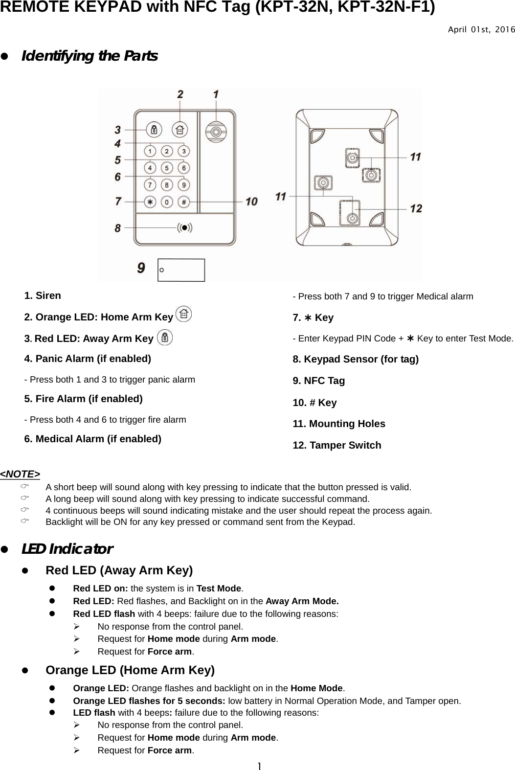                                                                                      1REMOTE KEYPAD with NFC Tag (KPT-32N, KPT-32N-F1)                April 01st, 2016 z Identifying the Parts     1. Siren 2. Orange LED: Home Arm Key 3. Red LED: Away Arm Key 4. Panic Alarm (if enabled)        - Press both 1 and 3 to trigger panic alarm 5. Fire Alarm (if enabled)     - Press both 4 and 6 to trigger fire alarm 6. Medical Alarm (if enabled)       - Press both 7 and 9 to trigger Medical alarm 7. ¿ Key - Enter Keypad PIN Code + ¿ Key to enter Test Mode. 8. Keypad Sensor (for tag) 9. NFC Tag 10. # Key 11. Mounting Holes 12. Tamper Switch&lt;NOTE&gt;    &amp; A short beep will sound along with key pressing to indicate that the button pressed is valid. &amp; A long beep will sound along with key pressing to indicate successful command. &amp; 4 continuous beeps will sound indicating mistake and the user should repeat the process again. &amp; Backlight will be ON for any key pressed or command sent from the Keypad.   z LED Indicator z Red LED (Away Arm Key) z Red LED on: the system is in Test Mode. z Red LED: Red flashes, and Backlight on in the Away Arm Mode. z Red LED flash with 4 beeps: failure due to the following reasons: ¾  No response from the control panel. ¾ Request for Home mode during Arm mode. ¾ Request for Force arm. z Orange LED (Home Arm Key)   z Orange LED: Orange flashes and backlight on in the Home Mode. z Orange LED flashes for 5 seconds: low battery in Normal Operation Mode, and Tamper open. z LED flash with 4 beeps: failure due to the following reasons: ¾  No response from the control panel. ¾ Request for Home mode during Arm mode. ¾ Request for Force arm. 