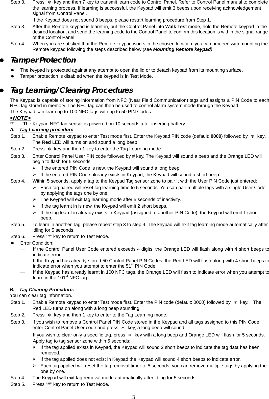                                                                                      3Step 3.  Press  ＊  key and then 7 key to transmit learn code to Control Panel. Refer to Control Panel manual to complete the learning process. If learning is successful, the Keypad will emit 3 beeps upon receiving acknowledgement signal from Control Panel.   If the Keypad does not sound 3 beeps, please restart learning procedure from Step 1. Step 3.  After the Remote keypad is learnt-in, put the Control Panel into Walk Test mode, hold the Remote keypad in the desired location, and send the learning code to the Control Panel to confirm this location is within the signal range of the Control Panel.   Step 4.  When you are satisfied that the Remote keypad works in the chosen location, you can proceed with mounting the Remote keypad following the steps described below (see Mounting Remote keypad).  z Tamper Protection   z The keypad is protected against any attempt to open the lid or to detach keypad from its mounting surface. z Tamper protection is disabled when the keypad is in Test Mode.     z Tag Learning/Clearing Procedures The Keypad is capable of storing information from NFC (Near Field Communication) tags and assigns a PIN Code to each NFC tag stored in memory. The NFC tag can then be used to control alarm system mode through the Keypad. The Keypad can learn up to 100 NFC tags with up to 50 PIN Codes. &lt;NOTE&gt; &amp; The Keypad NFC tag sensor is powered on 10 seconds after inserting battery. A. Tag Learning procedure Step 1.  Enable Remote keypad to enter Test mode first. Enter the Keypad PIN code (default: 0000) followed by  ＊  key. The Red LED will turns on and sound a long beep   Step 2.  Press  ＊ key and then 1 key to enter the Tag Learning mode. Step 3.      Enter Control Panel User PIN code followed by # key. The Keypad will sound a beep and the Orange LED will begin to flash for 5 seconds. ¾  If the entered PIN Code is new, the Keypad will sound a long beep. ¾  If the entered PIN Code already exists in Keypad, the Keypad will sound a short beep Step 4.  Within 5 seconds, apply a tag to the Keypad Tag sensor zone to pair it with the User PIN Code just entered: ¾  Each tag paired will reset tag learning time to 5 seconds. You can pair multiple tags with a single User Code by applying the tags one by one. ¾  The Keypad will exit tag learning mode after 5 seconds of inactivity. ¾  If the tag learnt in is new, the Keypad will emit 2 short beeps. ¾  If the tag learnt in already exists in Keypad (assigned to another PIN Code), the Keypad will emit 1 short beep. Step 5.  To learn in another Tag, please repeat step 3 to step 4. The keypad will exit tag learning mode automatically after idling for 5 seconds. Step 6.  Press “#” key to return to Test Mode. z Error Condition: ─  If the Control Panel User Code entered exceeds 4 digits, the Orange LED will flash along with 4 short beeps to indicate error.   ─  If the Keypad has already stored 50 Control Panel PIN Codes, the Red LED will flash along with 4 short beeps to indicate error when you attempt to enter the 51st PIN Code. ─  If the Keypad has already learnt in 100 NFC tags, the Orange LED will flash to indicate error when you attempt to learn in the 101st NFC tag.  B.  Tag Clearing Procedure: You can clear tag information.     Step 1.  Enable Remote keypad to enter Test mode first. Enter the PIN code (default: 0000) followed by  ＊ key.  The Red LED turns on along with a long beep sounding.   Step 2.    Press  ＊  key and then 1 key to enter to the Tag Learning mode. Step 3.      If you wish to remove a Control Panel PIN Code stored in the Keypad and all tags assigned to this PIN Code, enter Control Panel User code and press  ＊  key, a long beep will sound. If you wish to clear only a specific tag, press  ＊  key with a long beep and Orange LED will flash for 5 seconds. Apply tag to tag sensor zone within 5 seconds:   ¾  If the tag applied exists in Keypad, the Keypad will sound 2 short beeps to indicate the tag data has been removed. ¾  If the tag applied does not exist in Keypad the Keypad will sound 4 short beeps to indicate error. ¾  Each tag applied will reset the tag removal timer to 5 seconds, you can remove multiple tags by applying the one by one. Step 4.      The Keypad will exit tag removal mode automatically after idling for 5 seconds. Step 5.  Press “#” key to return to Test Mode. 