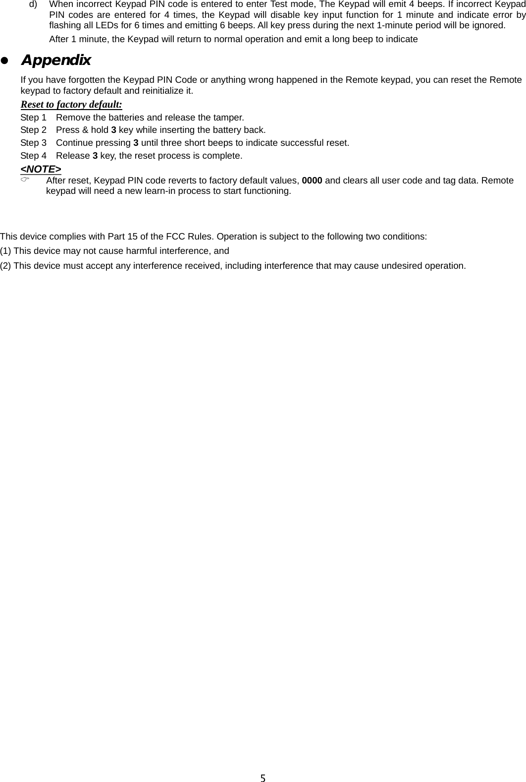                                                                                      5d)  When incorrect Keypad PIN code is entered to enter Test mode, The Keypad will emit 4 beeps. If incorrect Keypad PIN codes are entered for 4 times, the Keypad will disable key input function for 1 minute and indicate error by flashing all LEDs for 6 times and emitting 6 beeps. All key press during the next 1-minute period will be ignored.   After 1 minute, the Keypad will return to normal operation and emit a long beep to indicate z Appendix  If you have forgotten the Keypad PIN Code or anything wrong happened in the Remote keypad, you can reset the Remote keypad to factory default and reinitialize it. Reset to factory default: Step 1    Remove the batteries and release the tamper. Step 2  Press &amp; hold 3 key while inserting the battery back. Step 3  Continue pressing 3 until three short beeps to indicate successful reset. Step 4  Release 3 key, the reset process is complete.   &lt;NOTE&gt; &amp; After reset, Keypad PIN code reverts to factory default values, 0000 and clears all user code and tag data. Remote keypad will need a new learn-in process to start functioning.   This device complies with Part 15 of the FCC Rules. Operation is subject to the following two conditions: (1) This device may not cause harmful interference, and   (2) This device must accept any interference received, including interference that may cause undesired operation. 