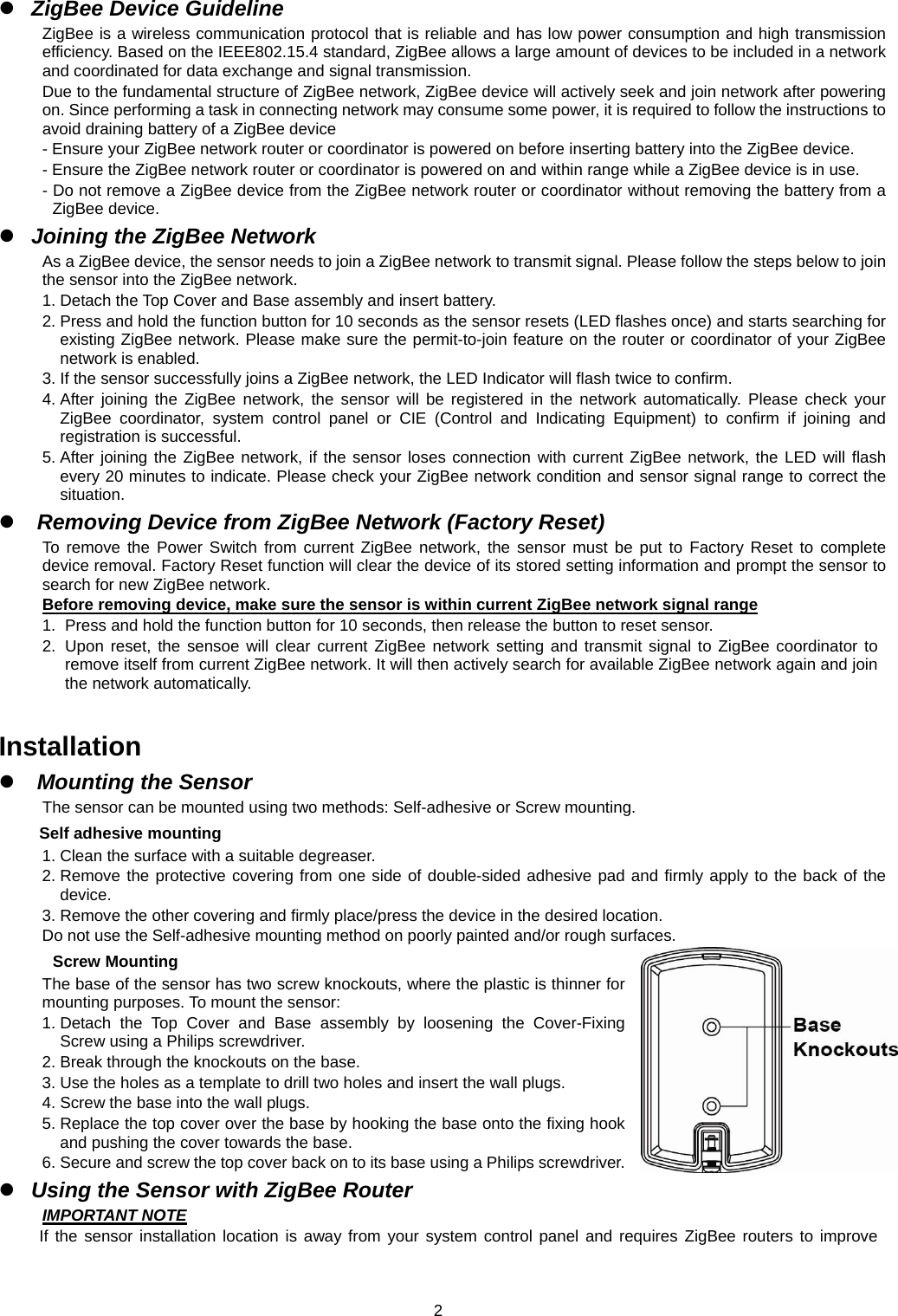  2 ZigBee Device Guideline ZigBee is a wireless communication protocol that is reliable and has low power consumption and high transmission efficiency. Based on the IEEE802.15.4 standard, ZigBee allows a large amount of devices to be included in a network and coordinated for data exchange and signal transmission. Due to the fundamental structure of ZigBee network, ZigBee device will actively seek and join network after powering on. Since performing a task in connecting network may consume some power, it is required to follow the instructions to avoid draining battery of a ZigBee device - Ensure your ZigBee network router or coordinator is powered on before inserting battery into the ZigBee device. - Ensure the ZigBee network router or coordinator is powered on and within range while a ZigBee device is in use. - Do not remove a ZigBee device from the ZigBee network router or coordinator without removing the battery from a ZigBee device.  Joining the ZigBee Network As a ZigBee device, the sensor needs to join a ZigBee network to transmit signal. Please follow the steps below to join the sensor into the ZigBee network. 1. Detach the Top Cover and Base assembly and insert battery. 2. Press and hold the function button for 10 seconds as the sensor resets (LED flashes once) and starts searching for existing ZigBee network. Please make sure the permit-to-join feature on the router or coordinator of your ZigBee network is enabled. 3. If the sensor successfully joins a ZigBee network, the LED Indicator will flash twice to confirm. 4. After joining the ZigBee network, the sensor will be registered in the network automatically. Please check your ZigBee coordinator, system control panel or CIE (Control and Indicating Equipment) to confirm if joining and registration is successful. 5. After joining the ZigBee network, if the sensor loses connection with current ZigBee network, the LED will flash every 20 minutes to indicate. Please check your ZigBee network condition and sensor signal range to correct the situation.  Removing Device from ZigBee Network (Factory Reset) To remove the Power Switch from current ZigBee network, the sensor must be put to Factory Reset to complete device removal. Factory Reset function will clear the device of its stored setting information and prompt the sensor to search for new ZigBee network.   Before removing device, make sure the sensor is within current ZigBee network signal range 1.  Press and hold the function button for 10 seconds, then release the button to reset sensor. 2.  Upon reset, the sensoe will clear current ZigBee network setting and transmit signal to ZigBee coordinator to remove itself from current ZigBee network. It will then actively search for available ZigBee network again and join the network automatically.    Installation  Mounting the Sensor The sensor can be mounted using two methods: Self-adhesive or Screw mounting. Self adhesive mounting 1. Clean the surface with a suitable degreaser. 2. Remove the protective covering from one side of double-sided adhesive pad and firmly apply to the back of the device. 3. Remove the other covering and firmly place/press the device in the desired location. Do not use the Self-adhesive mounting method on poorly painted and/or rough surfaces. Screw Mounting The base of the sensor has two screw knockouts, where the plastic is thinner for mounting purposes. To mount the sensor: 1. Detach the Top Cover and Base assembly by loosening the Cover-Fixing Screw using a Philips screwdriver. 2. Break through the knockouts on the base. 3. Use the holes as a template to drill two holes and insert the wall plugs. 4. Screw the base into the wall plugs. 5. Replace the top cover over the base by hooking the base onto the fixing hook and pushing the cover towards the base. 6. Secure and screw the top cover back on to its base using a Philips screwdriver.  Using the Sensor with ZigBee Router IMPORTANT NOTE If the sensor installation location is away from your system control panel and requires ZigBee routers to improve 