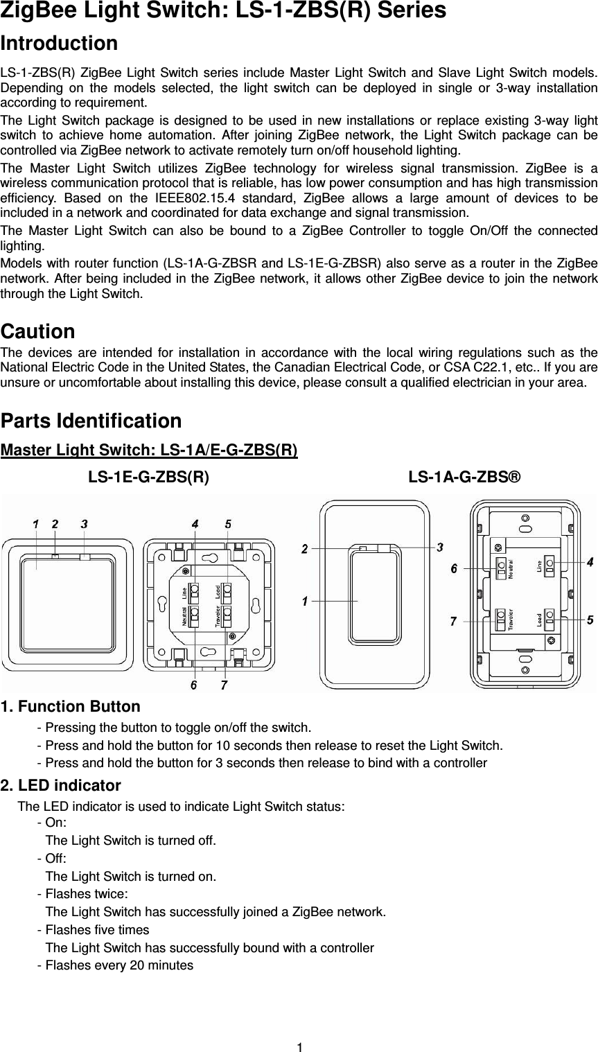  1ZigBee Light Switch: LS-1-ZBS(R) Series Introduction LS-1-ZBS(R)  ZigBee Light Switch  series include Master  Light Switch  and  Slave Light  Switch  models. Depending  on  the  models  selected,  the  light  switch  can  be  deployed  in  single  or  3-way  installation according to requirement. The  Light  Switch  package  is  designed  to  be  used  in  new  installations  or  replace  existing  3-way  light switch  to  achieve  home  automation.  After  joining  ZigBee  network,  the  Light  Switch  package  can  be controlled via ZigBee network to activate remotely turn on/off household lighting. The  Master  Light  Switch  utilizes  ZigBee  technology  for  wireless  signal  transmission.  ZigBee  is  a wireless communication protocol that is reliable, has low power consumption and has high transmission efficiency.  Based  on  the  IEEE802.15.4  standard,  ZigBee  allows  a  large  amount  of  devices  to  be included in a network and coordinated for data exchange and signal transmission. The  Master  Light  Switch  can  also  be  bound  to  a  ZigBee  Controller  to  toggle  On/Off  the  connected lighting. Models with router function (LS-1A-G-ZBSR and LS-1E-G-ZBSR) also serve as a router in the ZigBee network. After being included in  the ZigBee network, it allows other ZigBee device to join the network through the Light Switch.  Caution The  devices  are  intended  for  installation  in  accordance  with  the  local  wiring  regulations  such  as  the National Electric Code in the United States, the Canadian Electrical Code, or CSA C22.1, etc.. If you are unsure or uncomfortable about installing this device, please consult a qualified electrician in your area.  Parts Identification Master Light Switch: LS-1A/E-G-ZBS(R)                       LS-1E-G-ZBS(R)                                                  LS-1A-G-ZBS®  1. Function Button - Pressing the button to toggle on/off the switch. - Press and hold the button for 10 seconds then release to reset the Light Switch. - Press and hold the button for 3 seconds then release to bind with a controller 2. LED indicator The LED indicator is used to indicate Light Switch status:     - On: The Light Switch is turned off. - Off: The Light Switch is turned on. - Flashes twice: The Light Switch has successfully joined a ZigBee network. - Flashes five times The Light Switch has successfully bound with a controller - Flashes every 20 minutes 