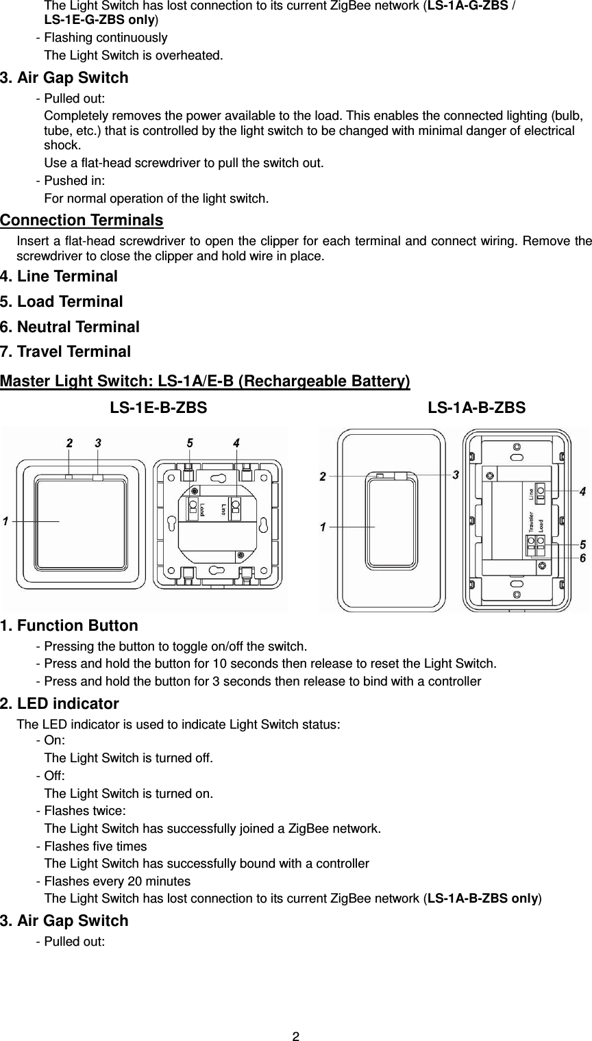  2The Light Switch has lost connection to its current ZigBee network (LS-1A-G-ZBS / LS-1E-G-ZBS only) - Flashing continuously The Light Switch is overheated. 3. Air Gap Switch - Pulled out: Completely removes the power available to the load. This enables the connected lighting (bulb, tube, etc.) that is controlled by the light switch to be changed with minimal danger of electrical shock. Use a flat-head screwdriver to pull the switch out. - Pushed in: For normal operation of the light switch. Connection Terminals Insert a flat-head screwdriver to open the clipper for each terminal and connect wiring. Remove the screwdriver to close the clipper and hold wire in place. 4. Line Terminal 5. Load Terminal 6. Neutral Terminal 7. Travel Terminal Master Light Switch: LS-1A/E-B (Rechargeable Battery)                             LS-1E-B-ZBS                                                        LS-1A-B-ZBS        1. Function Button - Pressing the button to toggle on/off the switch. - Press and hold the button for 10 seconds then release to reset the Light Switch. - Press and hold the button for 3 seconds then release to bind with a controller 2. LED indicator The LED indicator is used to indicate Light Switch status:     - On: The Light Switch is turned off. - Off: The Light Switch is turned on. - Flashes twice: The Light Switch has successfully joined a ZigBee network. - Flashes five times The Light Switch has successfully bound with a controller - Flashes every 20 minutes The Light Switch has lost connection to its current ZigBee network (LS-1A-B-ZBS only) 3. Air Gap Switch - Pulled out: 