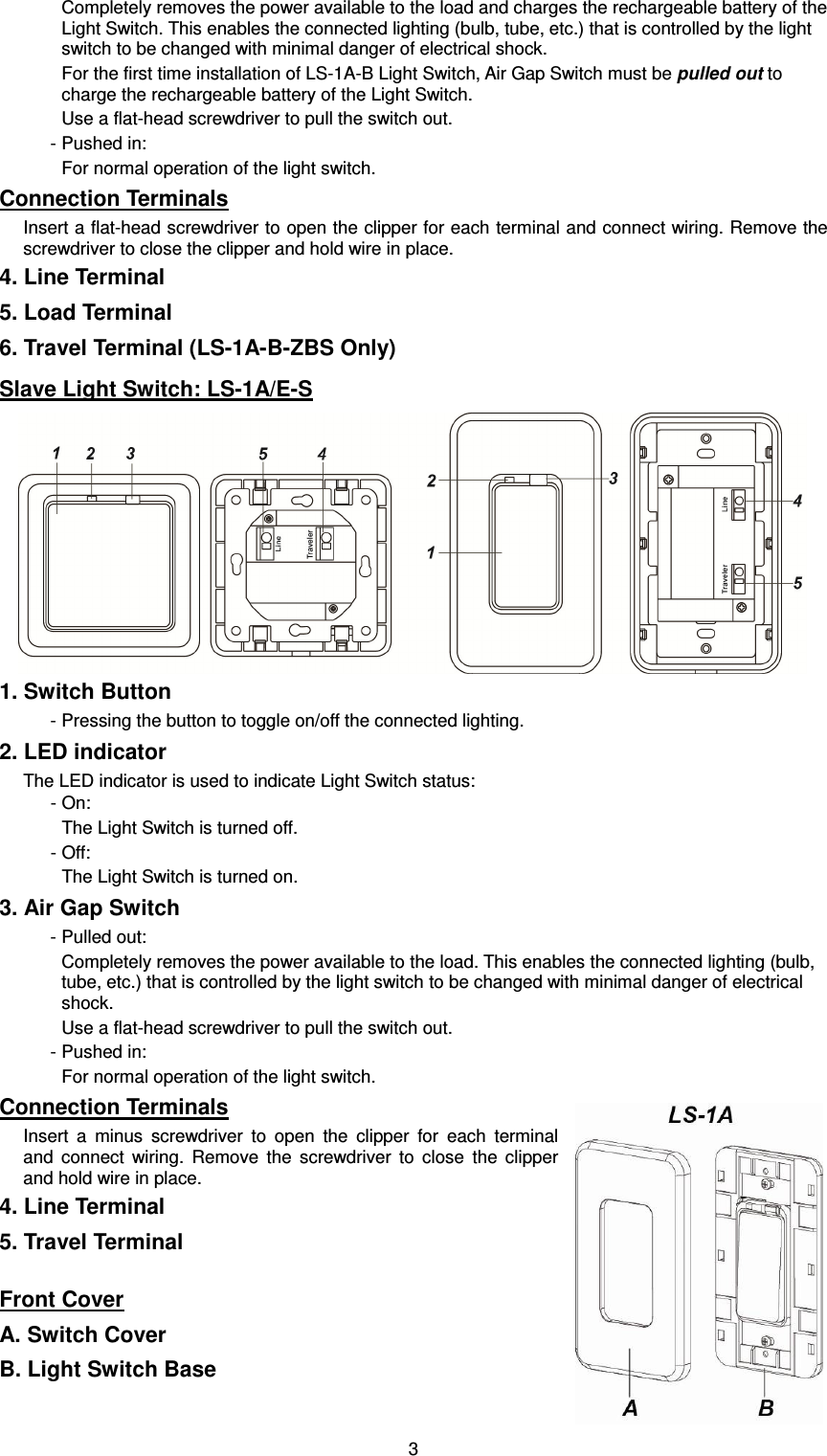  3Completely removes the power available to the load and charges the rechargeable battery of the Light Switch. This enables the connected lighting (bulb, tube, etc.) that is controlled by the light switch to be changed with minimal danger of electrical shock. For the first time installation of LS-1A-B Light Switch, Air Gap Switch must be pulled out to charge the rechargeable battery of the Light Switch. Use a flat-head screwdriver to pull the switch out. - Pushed in: For normal operation of the light switch. Connection Terminals Insert a flat-head screwdriver to open the clipper for each terminal and connect wiring. Remove the screwdriver to close the clipper and hold wire in place. 4. Line Terminal 5. Load Terminal 6. Travel Terminal (LS-1A-B-ZBS Only) Slave Light Switch: LS-1A/E-S  1. Switch Button - Pressing the button to toggle on/off the connected lighting. 2. LED indicator The LED indicator is used to indicate Light Switch status:     - On: The Light Switch is turned off.   - Off: The Light Switch is turned on. 3. Air Gap Switch - Pulled out: Completely removes the power available to the load. This enables the connected lighting (bulb, tube, etc.) that is controlled by the light switch to be changed with minimal danger of electrical shock. Use a flat-head screwdriver to pull the switch out. - Pushed in: For normal operation of the light switch. Connection Terminals Insert  a  minus  screwdriver  to  open  the  clipper  for  each  terminal and  connect  wiring.  Remove  the  screwdriver  to  close  the  clipper and hold wire in place. 4. Line Terminal 5. Travel Terminal  Front Cover A. Switch Cover B. Light Switch Base 