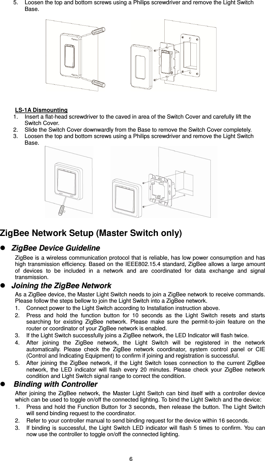  65.  Loosen the top and bottom screws using a Philips screwdriver and remove the Light Switch Base.                     LS-1A Dismounting 1.  Insert a flat-head screwdriver to the caved in area of the Switch Cover and carefully lift the Switch Cover. 2.  Slide the Switch Cover downwardly from the Base to remove the Switch Cover completely. 3.  Loosen the top and bottom screws using a Philips screwdriver and remove the Light Switch Base.               ZigBee Network Setup (Master Switch only)   ZZiiggBBeeee  DDeevviiccee  GGuuiiddeelliinnee  ZigBee is a wireless communication protocol that is reliable, has low power consumption and has high transmission efficiency. Based on the IEEE802.15.4 standard, ZigBee allows a large amount of  devices  to  be  included  in  a  network  and  are  coordinated  for  data  exchange  and  signal transmission.   JJooiinniinngg  tthhee  ZZiiggBBeeee  NNeettwwoorrkk  As a ZigBee device, the Master Light Switch needs to join a ZigBee network to receive commands. Please follow the steps bellow to join the Light Switch into a ZigBee network. 1.  Connect power to the Light Switch according to Installation instruction above. 2.  Press  and  hold  the  function  button  for  10  seconds  as  the  Light  Switch  resets  and  starts searching  for  existing  ZigBee  network.  Please  make  sure  the  permit-to-join  feature  on  the router or coordinator of your ZigBee network is enabled. 3.  If the Light Switch successfully joins a ZigBee network, the LED Indicator will flash twice. 4.  After  joining  the  ZigBee  network,  the  Light  Switch  will  be  registered  in  the  network automatically.  Please  check  the  ZigBee  network  coordinator,  system  control  panel  or  CIE (Control and Indicating Equipment) to confirm if joining and registration is successful. 5.  After  joining  the  ZigBee  network,  if  the  Light  Switch  loses  connection  to  the  current  ZigBee network,  the  LED  indicator  will  flash  every  20  minutes.  Please  check  your  ZigBee  network condition and Light Switch signal range to correct the condition.   BBiinnddiinngg  wwiitthh  CCoonnttrroolllleerr  After  joining  the  ZigBee  network,  the  Master  Light  Switch  can  bind  itself  with  a  controller  device which can be used to toggle on/off the connected lighting. To bind the Light Switch and the device: 1.  Press and hold the Function Button for 3 seconds, then release the button. The Light Switch will send binding request to the coordinator. 2.  Refer to your controller manual to send binding request for the device within 16 seconds. 3.  If binding is successful,  the Light  Switch LED  indicator will flash  5 times  to confirm. You  can now use the controller to toggle on/off the connected lighting. 