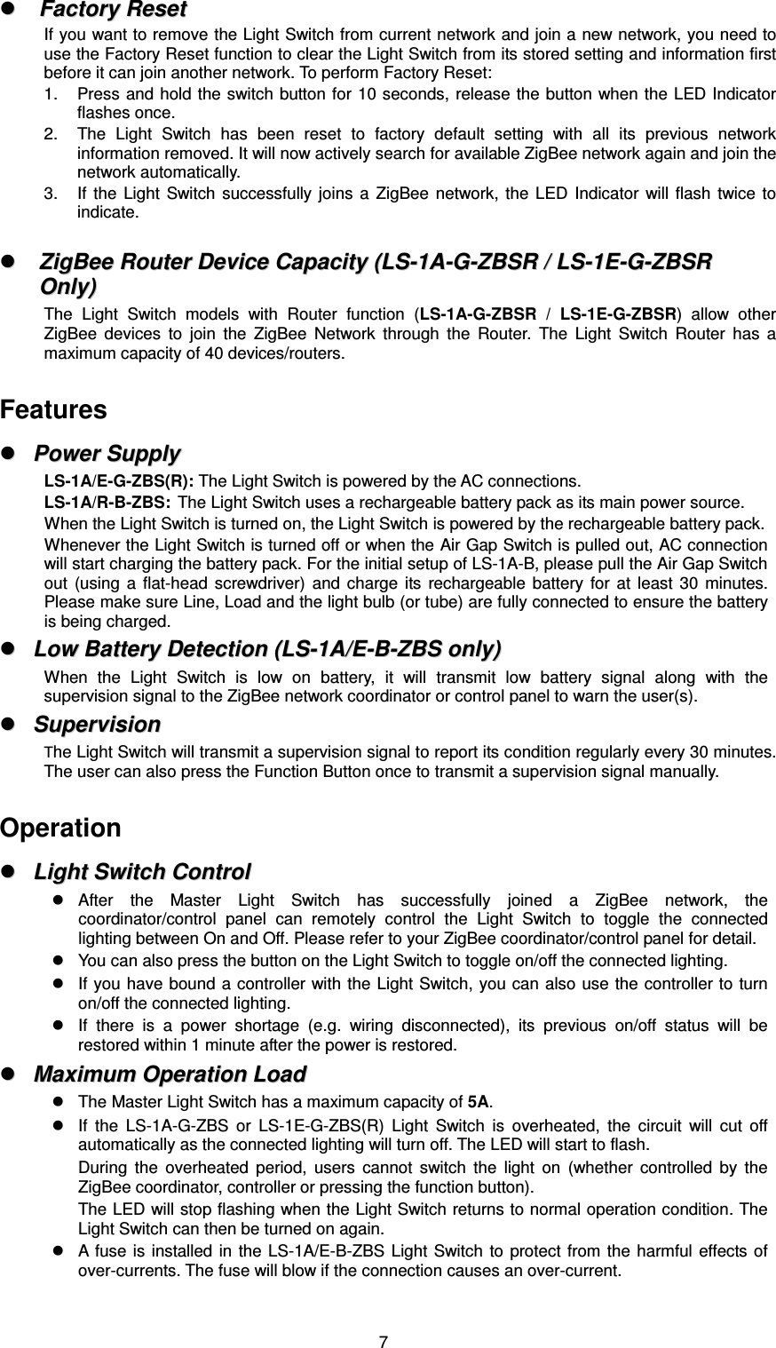  7  FFaaccttoorryy  RReesseett  If you want to remove the Light Switch from current network and join a new network, you need to use the Factory Reset function to clear the Light Switch from its stored setting and information first before it can join another network. To perform Factory Reset: 1.  Press and  hold the switch button for 10 seconds,  release the button when the LED Indicator flashes once.   2.  The  Light  Switch  has  been  reset  to  factory  default  setting  with  all  its  previous  network information removed. It will now actively search for available ZigBee network again and join the network automatically.   3.  If  the  Light  Switch  successfully  joins  a  ZigBee  network,  the  LED  Indicator  will  flash  twice  to indicate.    ZZiiggBBeeee  RRoouutteerr  DDeevviiccee  CCaappaacciittyy  ((LLSS--11AA--GG--ZZBBSSRR  //  LLSS--11EE--GG--ZZBBSSRR  OOnnllyy))  The  Light  Switch  models  with  Router  function  (LS-1A-G-ZBSR  /  LS-1E-G-ZBSR)  allow  other ZigBee  devices  to  join  the  ZigBee  Network  through  the  Router.  The  Light  Switch  Router  has  a maximum capacity of 40 devices/routers.  Features   PPoowweerr  SSuuppppllyy  LS-1A/E-G-ZBS(R): The Light Switch is powered by the AC connections. LS-1A/R-B-ZBS:  The Light Switch uses a rechargeable battery pack as its main power source. When the Light Switch is turned on, the Light Switch is powered by the rechargeable battery pack. Whenever the Light Switch is turned off or when the Air Gap Switch is pulled out, AC connection will start charging the battery pack. For the initial setup of LS-1A-B, please pull the Air Gap Switch out  (using  a  flat-head  screwdriver)  and  charge  its  rechargeable  battery  for  at  least  30  minutes. Please make sure Line, Load and the light bulb (or tube) are fully connected to ensure the battery is being charged.   LLooww  BBaatttteerryy  DDeetteeccttiioonn  ((LLSS--11AA//EE--BB--ZZBBSS  oonnllyy))  When  the  Light  Switch  is  low  on  battery,  it  will  transmit  low  battery  signal  along  with  the supervision signal to the ZigBee network coordinator or control panel to warn the user(s).   SSuuppeerrvviissiioonn  The Light Switch will transmit a supervision signal to report its condition regularly every 30 minutes. The user can also press the Function Button once to transmit a supervision signal manually.  Operation   LLiigghhtt  SSwwiittcchh  CCoonnttrrooll    After  the  Master  Light  Switch  has  successfully  joined  a  ZigBee  network,  the coordinator/control  panel  can  remotely  control  the  Light  Switch  to  toggle  the  connected lighting between On and Off. Please refer to your ZigBee coordinator/control panel for detail.   You can also press the button on the Light Switch to toggle on/off the connected lighting.   If you have bound a controller with the Light Switch, you can also use the controller to turn on/off the connected lighting.   If  there  is  a  power  shortage  (e.g.  wiring  disconnected),  its  previous  on/off  status  will  be restored within 1 minute after the power is restored.   MMaaxxiimmuumm  OOppeerraattiioonn  LLooaadd    The Master Light Switch has a maximum capacity of 5A.   If  the  LS-1A-G-ZBS  or  LS-1E-G-ZBS(R)  Light  Switch  is  overheated,  the  circuit  will  cut  off automatically as the connected lighting will turn off. The LED will start to flash. During  the  overheated  period,  users  cannot  switch  the  light  on  (whether  controlled  by  the ZigBee coordinator, controller or pressing the function button). The LED will stop flashing when the Light Switch returns to normal operation condition. The Light Switch can then be turned on again.   A fuse  is installed  in the  LS-1A/E-B-ZBS  Light Switch  to  protect  from the  harmful  effects of over-currents. The fuse will blow if the connection causes an over-current. 