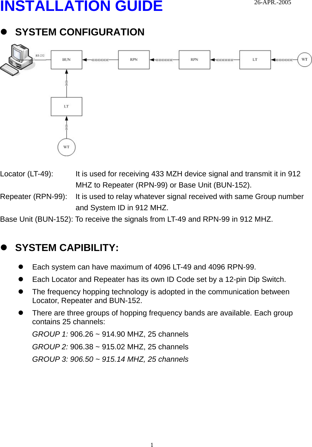  1INSTALLATION GUIDE z SYSTEM CONFIGURATION   Locator (LT-49):  It is used for receiving 433 MZH device signal and transmit it in 912 MHZ to Repeater (RPN-99) or Base Unit (BUN-152). Repeater (RPN-99):  It is used to relay whatever signal received with same Group number and System ID in 912 MHZ. Base Unit (BUN-152): To receive the signals from LT-49 and RPN-99 in 912 MHZ.  z SYSTEM CAPIBILITY: z  Each system can have maximum of 4096 LT-49 and 4096 RPN-99.   z  Each Locator and Repeater has its own ID Code set by a 12-pin Dip Switch. z  The frequency hopping technology is adopted in the communication between Locator, Repeater and BUN-152.   z  There are three groups of hopping frequency bands are available. Each group contains 25 channels: GROUP 1: 906.26 ~ 914.90 MHZ, 25 channels GROUP 2: 906.38 ~ 915.02 MHZ, 25 channels GROUP 3: 906.50 ~ 915.14 MHZ, 25 channels 26-APR.-2005 