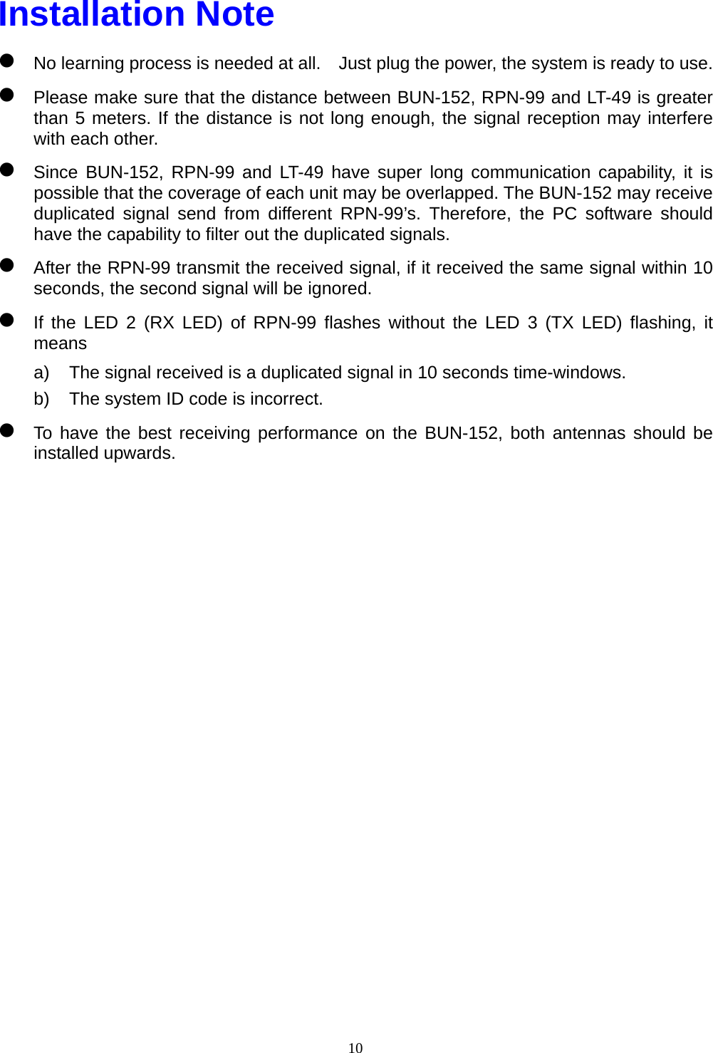  10Installation Note z No learning process is needed at all.    Just plug the power, the system is ready to use. z Please make sure that the distance between BUN-152, RPN-99 and LT-49 is greater than 5 meters. If the distance is not long enough, the signal reception may interfere with each other. z Since BUN-152, RPN-99 and LT-49 have super long communication capability, it is possible that the coverage of each unit may be overlapped. The BUN-152 may receive duplicated signal send from different RPN-99’s. Therefore, the PC software should have the capability to filter out the duplicated signals. z After the RPN-99 transmit the received signal, if it received the same signal within 10 seconds, the second signal will be ignored. z If the LED 2 (RX LED) of RPN-99 flashes without the LED 3 (TX LED) flashing, it means a)  The signal received is a duplicated signal in 10 seconds time-windows. b)  The system ID code is incorrect. z To have the best receiving performance on the BUN-152, both antennas should be installed upwards.                   