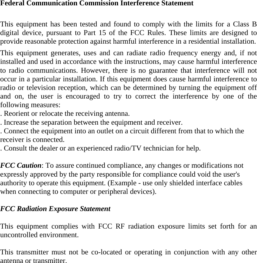 Federal Communication Commission Interference Statement  This equipment has been tested and found to comply with the limits for a Class B digital device, pursuant to Part 15 of the FCC Rules. These limits are designed to provide reasonable protection against harmful interference in a residential installation. This equipment generates, uses and can radiate radio frequency energy and, if not installed and used in accordance with the instructions, may cause harmful interference to radio communications. However, there is no guarantee that interference will not occur in a particular installation. If this equipment does cause harmful interference to radio or television reception, which can be determined by turning the equipment off and on, the user is encouraged to try to correct the interference by one of the following measures: . Reorient or relocate the receiving antenna. . Increase the separation between the equipment and receiver. . Connect the equipment into an outlet on a circuit different from that to which the receiver is connected. . Consult the dealer or an experienced radio/TV technician for help.  FCC Caution: To assure continued compliance, any changes or modifications not expressly approved by the party responsible for compliance could void the user&apos;s authority to operate this equipment. (Example - use only shielded interface cables when connecting to computer or peripheral devices).  FCC Radiation Exposure Statement  This equipment complies with FCC RF radiation exposure limits set forth for an uncontrolled environment.    This transmitter must not be co-located or operating in conjunction with any other antenna or transmitter.   