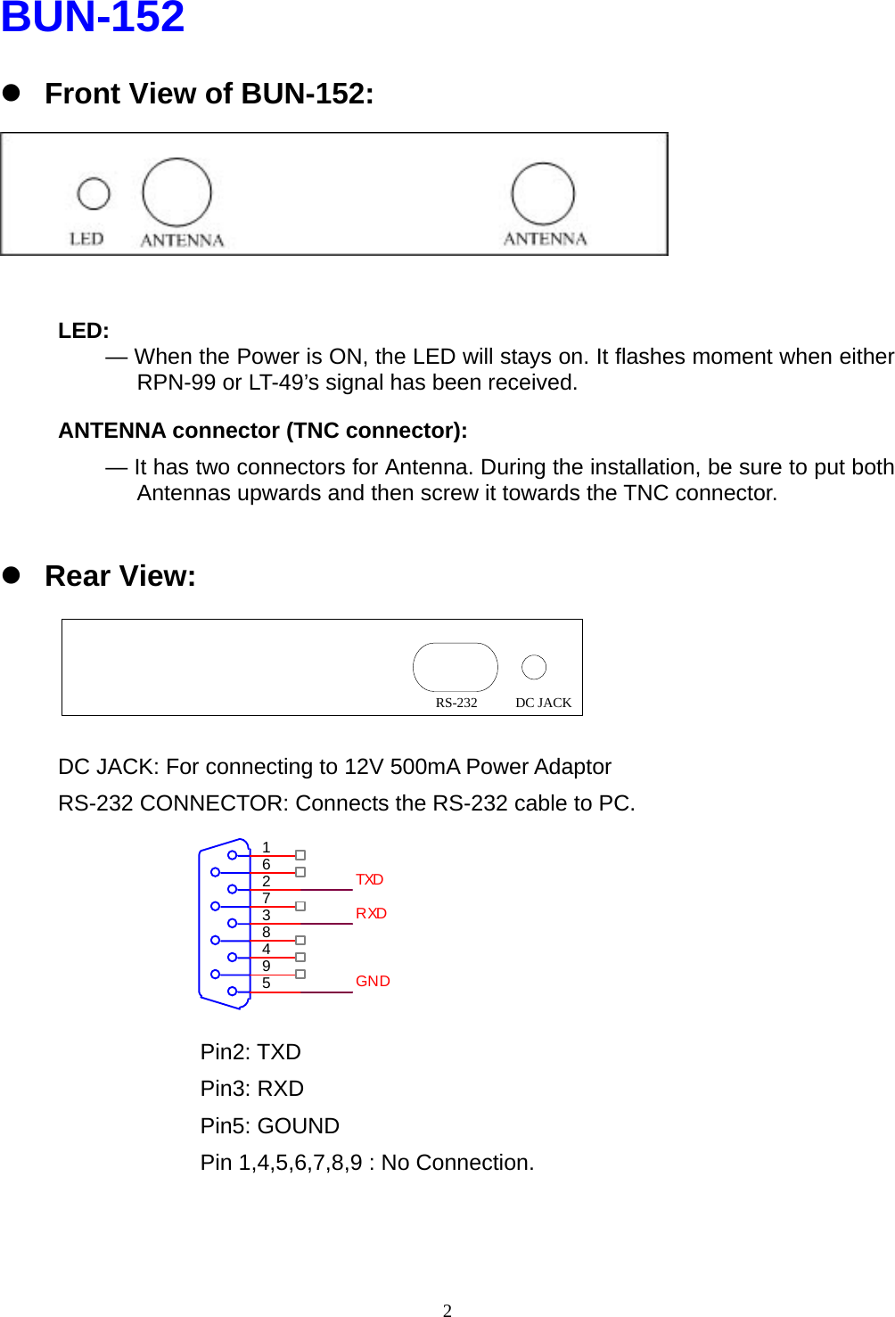  2BUN-152 z Front View of BUN-152:    LED:      — When the Power is ON, the LED will stays on. It flashes moment when either RPN-99 or LT-49’s signal has been received. ANTENNA connector (TNC connector):   — It has two connectors for Antenna. During the installation, be sure to put both Antennas upwards and then screw it towards the TNC connector.  z Rear View:     DC JACK: For connecting to 12V 500mA Power Adaptor RS-232 CONNECTOR: Connects the RS-232 cable to PC.       Pin2: TXD Pin3: RXD Pin5: GOUND Pin 1,4,5,6,7,8,9 : No Connection. DC JACKRS-232594837261TXDRXDGND