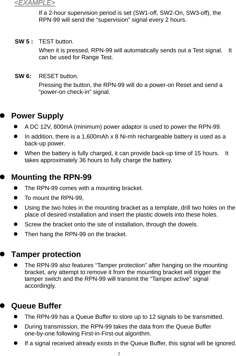  7&lt;&lt;EEXXAAMMPPLLEE&gt;&gt;  If a 2-hour supervision period is set (SW1-off, SW2-On, SW3-off), the RPN-99 will send the “supervision” signal every 2 hours.     SW 5 : TEST button. When it is pressed, RPN-99 will automatically sends out a Test signal.    It can be used for Range Test.  SW 6:  RESET button.   Pressing the button, the RPN-99 will do a power-on Reset and send a “power-on check-in” signal.    z Power Supply z  A DC 12V, 800mA (minimum) power adaptor is used to power the RPN-99. z  In addition, there is a 1,600mAh x 8 Ni-mh rechargeable battery is used as a back-up power. z  When the battery is fully charged, it can provide back-up time of 15 hours.    It takes approximately 36 hours to fully charge the battery. z Mounting the RPN-99 z  The RPN-99 comes with a mounting bracket. z  To mount the RPN-99,   z  Using the two holes in the mounting bracket as a template, drill two holes on the place of desired installation and insert the plastic dowels into these holes. z  Screw the bracket onto the site of installation, through the dowels. z  Then hang the RPN-99 on the bracket. z Tamper protection z  The RPN-99 also features “Tamper protection” after hanging on the mounting bracket, any attempt to remove it from the mounting bracket will trigger the tamper switch and the RPN-99 will transmit the “Tamper active” signal accordingly.  z Queue Buffer z  The RPN-99 has a Queue Buffer to store up to 12 signals to be transmitted. z  During transmission, the RPN-99 takes the data from the Queue Buffer one-by-one following First-in-First-out algorithm. z  If a signal received already exists in the Queue Buffer, this signal will be ignored. 