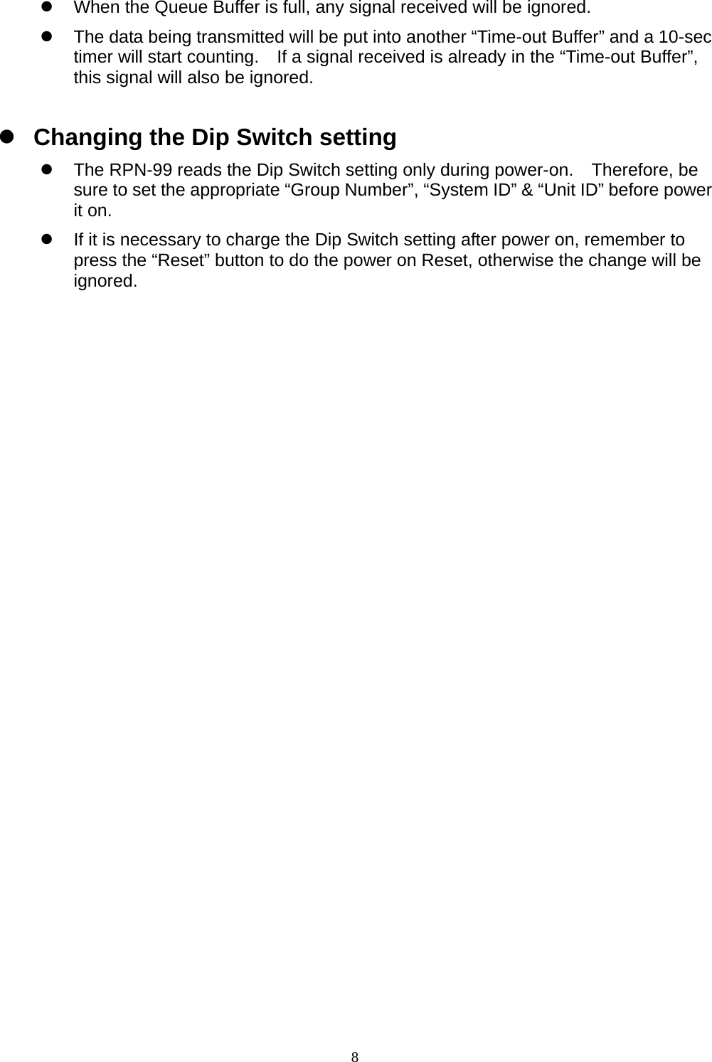  8z  When the Queue Buffer is full, any signal received will be ignored. z  The data being transmitted will be put into another “Time-out Buffer” and a 10-sec timer will start counting.    If a signal received is already in the “Time-out Buffer”, this signal will also be ignored. z Changing the Dip Switch setting z  The RPN-99 reads the Dip Switch setting only during power-on.  Therefore, be sure to set the appropriate “Group Number”, “System ID” &amp; “Unit ID” before power it on. z  If it is necessary to charge the Dip Switch setting after power on, remember to press the “Reset” button to do the power on Reset, otherwise the change will be ignored.           