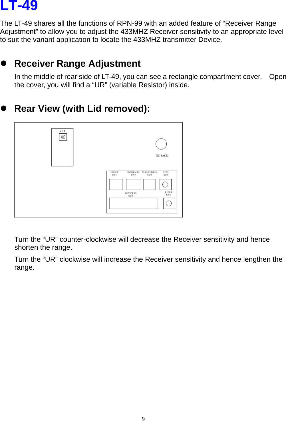  9LT-49 The LT-49 shares all the functions of RPN-99 with an added feature of “Receiver Range Adjustment” to allow you to adjust the 433MHZ Receiver sensitivity to an appropriate level to suit the variant application to locate the 433MHZ transmitter Device. z Receiver Range Adjustment In the middle of rear side of LT-49, you can see a rectangle compartment cover.    Open the cover, you will find a “UR” (variable Resistor) inside.     z Rear View (with Lid removed):            Turn the “UR” counter-clockwise will decrease the Receiver sensitivity and hence shorten the range. Turn the “UR” clockwise will increase the Receiver sensitivity and hence lengthen the range.            