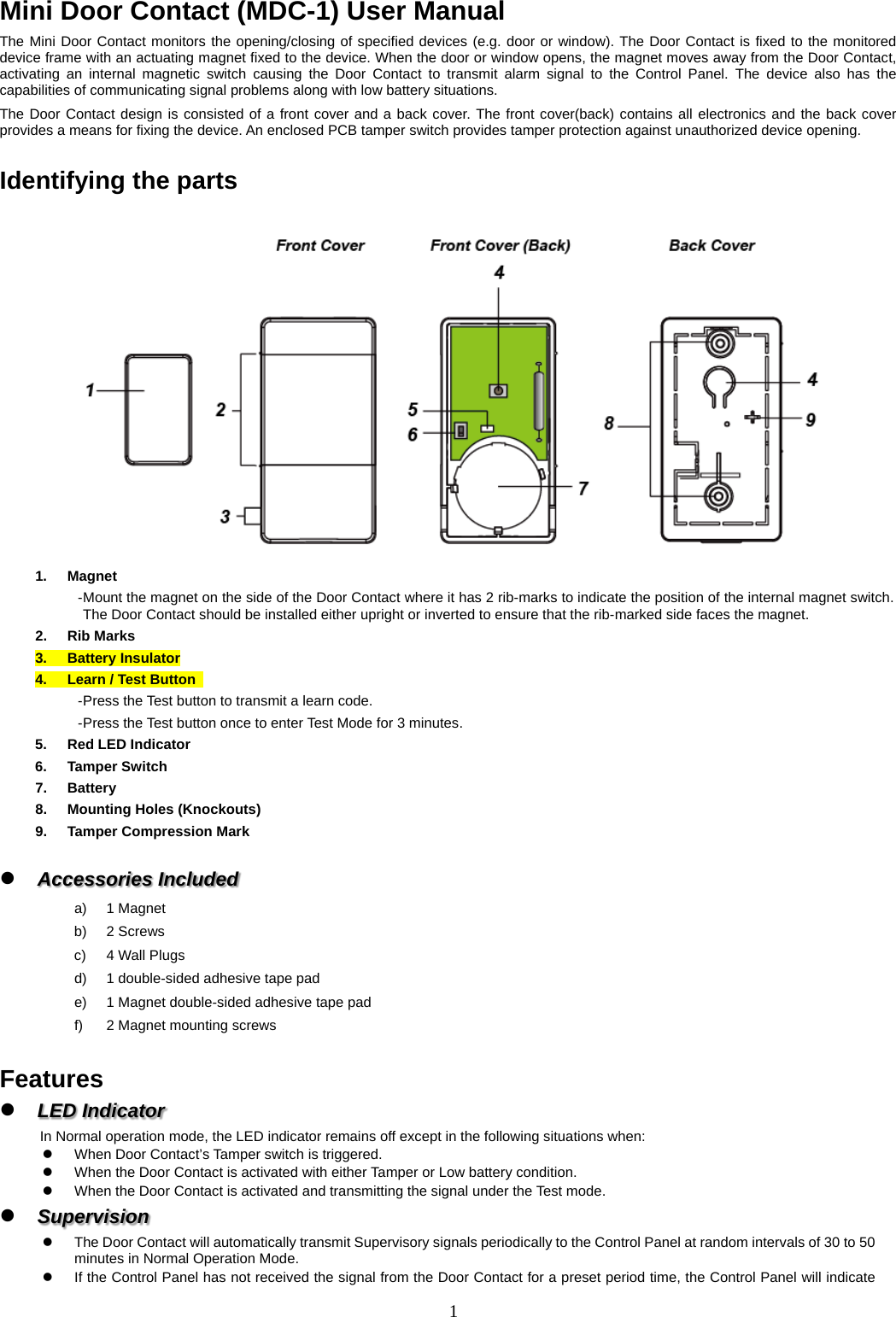 Mini Door Contact (MDC-1) User Manual The Mini Door Contact monitors the opening/closing of specified devices (e.g. door or window). The Door Contact is fixed to the monitored device frame with an actuating magnet fixed to the device. When the door or window opens, the magnet moves away from the Door Contact, activating an internal magnetic switch causing the Door Contact to transmit alarm signal to the Control Panel. The device also has the capabilities of communicating signal problems along with low battery situations. The Door Contact design is consisted of a front cover and a back cover. The front cover(back) contains all electronics and the back cover provides a means for fixing the device. An enclosed PCB tamper switch provides tamper protection against unauthorized device opening.  Identifying the parts  1.  Magnet - Mount the magnet on the side of the Door Contact where it has 2 rib-marks to indicate the position of the internal magnet switch. The Door Contact should be installed either upright or inverted to ensure that the rib-marked side faces the magnet. 2.  Rib Marks 3.  Battery Insulator 4.  Learn / Test Button   - Press the Test button to transmit a learn code. - Press the Test button once to enter Test Mode for 3 minutes. 5.  Red LED Indicator 6.  Tamper Switch 7.  Battery 8.  Mounting Holes (Knockouts) 9.  Tamper Compression Mark   Accessories Included a)  1 Magnet b)  2 Screws c)  4 Wall Plugs d)  1 double-sided adhesive tape pad e)  1 Magnet double-sided adhesive tape pad f)  2 Magnet mounting screws  Features  LED Indicator     In Normal operation mode, the LED indicator remains off except in the following situations when:   When Door Contact’s Tamper switch is triggered.   When the Door Contact is activated with either Tamper or Low battery condition.   When the Door Contact is activated and transmitting the signal under the Test mode.  Supervision     The Door Contact will automatically transmit Supervisory signals periodically to the Control Panel at random intervals of 30 to 50 minutes in Normal Operation Mode.  If the Control Panel has not received the signal from the Door Contact for a preset period time, the Control Panel will indicate 1  