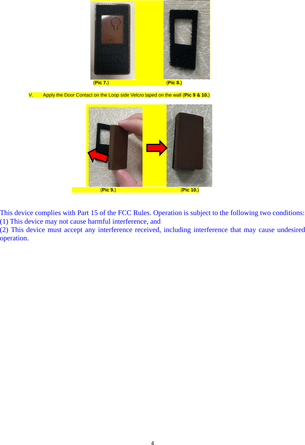               (Pic 7.)                        (Pic 8.)  V.  Apply the Door Contact on the Loop side Velcro taped on the wall (Pic 9 &amp; 10.)                                                               (Pic 9.)                           (Pic 10.)   This device complies with Part 15 of the FCC Rules. Operation is subject to the following two conditions: (1) This device may not cause harmful interference, and   (2) This device must accept any interference received, including interference that may cause undesired operation.  4  