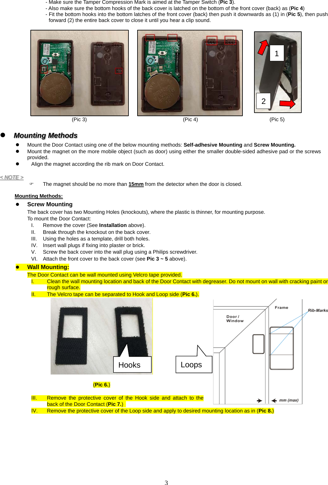 - Make sure the Tamper Compression Mark is aimed at the Tamper Switch (Pic 3). - Also make sure the bottom hooks of the back cover is latched on the bottom of the front cover (back) as (Pic 4) - Fit the bottom hooks into the bottom latches of the front cover (back) then push it downwards as (1) in (Pic 5), then push forward (2) the entire back cover to close it until you hear a clip sound.       (Pic 3) (Pic 4) (Pic 5)   Mounting Methods   Mount the Door Contact using one of the below mounting methods: Self-adhesive Mounting and Screw Mounting.     Mount the magnet on the more mobile object (such as door) using either the smaller double-sided adhesive pad or the screws provided.     Align the magnet according the rib mark on Door Contact.  &lt; NOTE &gt;   The magnet should be no more than 15mm from the detector when the door is closed.  Mounting Methods:  Screw Mounting The back cover has two Mounting Holes (knockouts), where the plastic is thinner, for mounting purpose.   To mount the Door Contact:   I.  Remove the cover (See Installation above). II.  Break through the knockout on the back cover.   III.  Using the holes as a template, drill both holes.   IV.  Insert wall plugs if fixing into plaster or brick.   V. Screw the back cover into the wall plug using a Philips screwdriver.   VI.  Attach the front cover to the back cover (see Pic 3 ~ 5 above).  Wall Mounting: The Door Contact can be wall mounted using Velcro tape provided. I.  Clean the wall mounting location and back of the Door Contact with degreaser. Do not mount on wall with cracking paint or rough surface. II.  The Velcro tape can be separated to Hook and Loop side (Pic 6.).   (Pic 6.)  III.  Remove the protective cover of the Hook side and attach to the back of the Door Contact (Pic 7.)   IV.  Remove the protective cover of the Loop side and apply to desired mounting location as in (Pic 8.)  1 2 Hooks Loops 3  