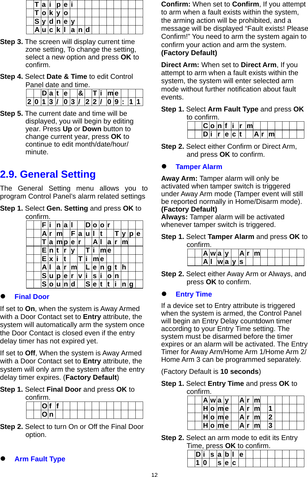                     12 T a i p e i           T o k y o            S y d n e y           A u c k l a n d        Step 3. The screen will display current time zone setting, To change the setting, select a new option and press OK to confirm. Step 4. Select Date &amp; Time to edit Control Panel date and time.   D a t e  &amp;  T i me    2 0 1 3 /  0 3 / 2 2 /  0 9 : 1 1Step 5. The current date and time will be displayed, you will begin by editing year. Press Up or Down button to change current year, press OK to continue to edit month/date/hour/ minute.   2.9. General Setting The General Setting menu allows you to program Control Panel’s alarm related settings Step 1. Select Gen. Setting and press OK to confirm.      F i  n a l    D o o r           A r m F a u l t  T y p e    T a mp e r   A l  a r m     E n t r y  T i me       E x i t  T i me          A l  a r  m  L e n g t  h        S u p e r  v i  s i  o n          S o u n d   S e t  t  i  n g   Final Door If set to On, when the system is Away Armed with a Door Contact set to Entry attribute, the system will automatically arm the system once the Door Contact is closed even if the entry delay timer has not expired yet. If set to Off, When the system is Away Armed with a Door Contact set to Entry attribute, the system will only arm the system after the entry delay timer expires. (Factory Default) Step 1. Select Final Door and press OK to confirm.    O f f              O n             Step 2. Select to turn On or Off the Final Door option.     Arm Fault Type Confirm: When set to Confirm, If you attempt to arm when a fault exists within the system, the arming action will be prohibited, and a message will be displayed “Fault exists! Please Confirm!” You need to arm the system again to confirm your action and arm the system. (Factory Default) Direct Arm: When set to Direct Arm, If you attempt to arm when a fault exists within the system, the system will enter selected arm mode without further notification about fault events. Step 1. Select Arm Fault Type and press OK to confirm.    Confi r m         Direc t  A r m    Step 2. Select either Confirm or Direct Arm, and press OK to confirm.  Tamper Alarm Away Arm: Tamper alarm will only be activated when tamper switch is triggered under Away Arm mode (Tamper event will still be reported normally in Home/Disarm mode). (Factory Default) Always: Tamper alarm will be activated whenever tamper switch is triggered. Step 1. Select Tamper Alarm and press OK to confirm.    Away A r m        Alway s         Step 2. Select either Away Arm or Always, and press OK to confirm.  Entry Time If a device set to Entry attribute is triggered when the system is armed, the Control Panel will begin an Entry Delay countdown timer according to your Entry Time setting. The system must be disarmed before the timer expires or an alarm will be activated. The Entry Timer for Away Arm/Home Arm 1/Home Arm 2/ Home Arm 3 can be programmed separately. (Factory Default is 10 seconds) Step 1. Select Entry Time and press OK to confirm.    Away A r m        H o me  A r m 1       H o me  A r m 2       H o me  A r m 3     Step 2. Select an arm mode to edit its Entry Time, press OK to confirm.   Disabl e          10 sec          