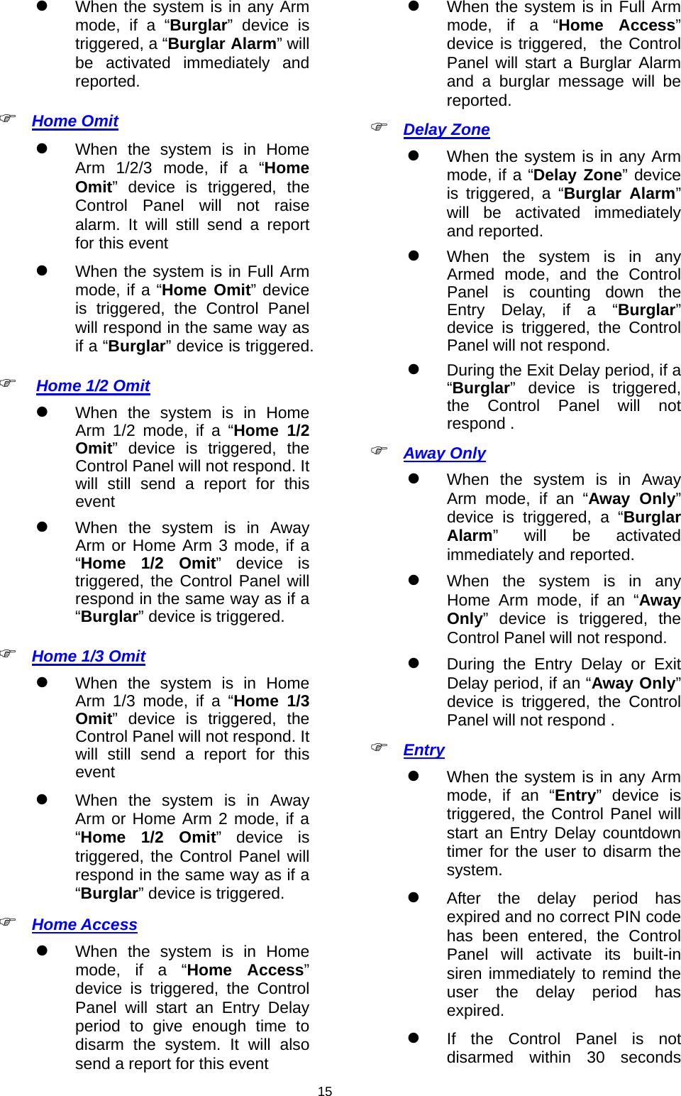                     15 When the system is in any Arm mode, if a “Burglar” device is triggered, a “Burglar Alarm” will be activated immediately and reported.   Home Omit   When the system is in Home Arm 1/2/3 mode, if a “Home Omit” device is triggered, the Control Panel will not raise alarm. It will still send a report for this event  When the system is in Full Arm mode, if a “Home Omit” device is triggered, the Control Panel will respond in the same way as if a “Burglar” device is triggered.   Home 1/2 Omit   When the system is in Home Arm 1/2 mode, if a “Home 1/2 Omit” device is triggered, the Control Panel will not respond. It will still send a report for this event  When the system is in Away Arm or Home Arm 3 mode, if a “Home 1/2 Omit” device is triggered, the Control Panel will respond in the same way as if a “Burglar” device is triggered.  Home 1/3 Omit   When the system is in Home Arm 1/3 mode, if a “Home 1/3 Omit” device is triggered, the Control Panel will not respond. It will still send a report for this event  When the system is in Away Arm or Home Arm 2 mode, if a “Home 1/2 Omit” device is triggered, the Control Panel will respond in the same way as if a “Burglar” device is triggered.  Home Access   When the system is in Home mode, if a “Home Access” device is triggered, the Control Panel will start an Entry Delay period to give enough time to disarm the system. It will also send a report for this event   When the system is in Full Arm mode, if a “Home Access” device is triggered,  the Control Panel will start a Burglar Alarm and a burglar message will be reported.  Delay Zone  When the system is in any Arm mode, if a “Delay Zone” device is triggered, a “Burglar Alarm” will be activated immediately and reported.   When the system is in any Armed mode, and the Control Panel is counting down the Entry Delay, if a “Burglar” device is triggered, the Control Panel will not respond.  During the Exit Delay period, if a “Burglar” device is triggered, the Control Panel will not respond .  Away Only  When the system is in Away Arm mode, if an “Away Only” device is triggered, a “Burglar Alarm” will be activated immediately and reported.   When the system is in any Home Arm mode, if an “Away Only” device is triggered, the Control Panel will not respond.  During the Entry Delay or Exit Delay period, if an “Away Only” device is triggered, the Control Panel will not respond .  Entry  When the system is in any Arm mode, if an “Entry” device is triggered, the Control Panel will start an Entry Delay countdown timer for the user to disarm the system.  After the delay period has expired and no correct PIN code has been entered, the Control Panel will activate its built-in siren immediately to remind the user the delay period has expired.  If the Control Panel is not disarmed within 30 seconds 