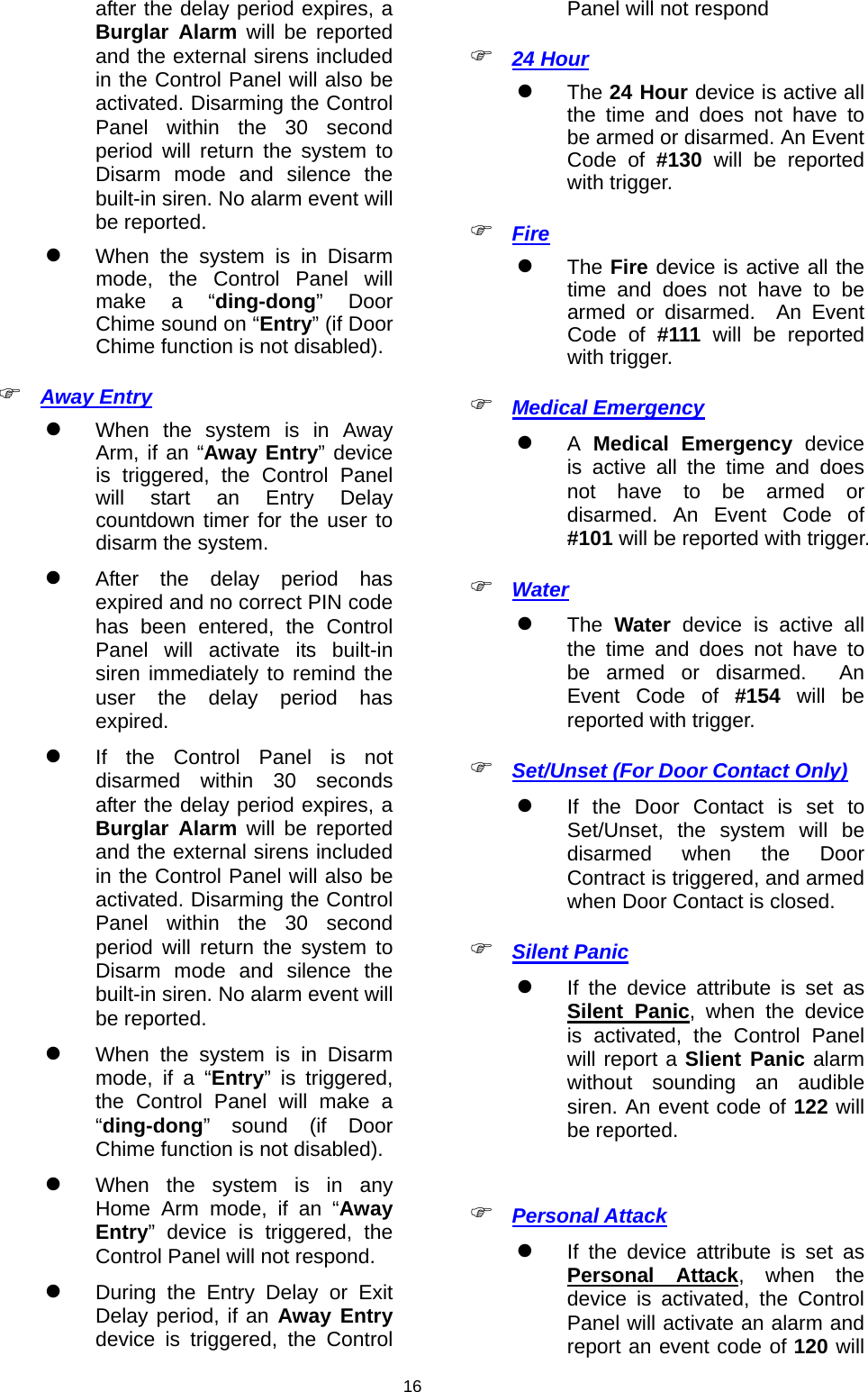                     16after the delay period expires, a Burglar Alarm will be reported and the external sirens included in the Control Panel will also be activated. Disarming the Control Panel within the 30 second period will return the system to Disarm mode and silence the built-in siren. No alarm event will be reported.  When the system is in Disarm mode, the Control Panel will make a “ding-dong” Door Chime sound on “Entry” (if Door Chime function is not disabled).  Away Entry  When the system is in Away Arm, if an “Away Entry” device is triggered, the Control Panel will start an Entry Delay countdown timer for the user to disarm the system.  After the delay period has expired and no correct PIN code has been entered, the Control Panel will activate its built-in siren immediately to remind the user the delay period has expired.  If the Control Panel is not disarmed within 30 seconds after the delay period expires, a Burglar Alarm will be reported and the external sirens included in the Control Panel will also be activated. Disarming the Control Panel within the 30 second period will return the system to Disarm mode and silence the built-in siren. No alarm event will be reported.  When the system is in Disarm mode, if a “Entry” is triggered, the Control Panel will make a “ding-dong” sound (if Door Chime function is not disabled).  When the system is in any Home Arm mode, if an “Away Entry” device is triggered, the Control Panel will not respond.  During the Entry Delay or Exit Delay period, if an Away Entry device is triggered, the Control Panel will not respond  24 Hour  The 24 Hour device is active all the time and does not have to be armed or disarmed. An Event Code of #130 will be reported with trigger.  Fire   The Fire device is active all the time and does not have to be armed or disarmed.  An Event Code of #111 will be reported with trigger.  Medical Emergency  A Medical Emergency device is active all the time and does not have to be armed or disarmed. An Event Code of #101 will be reported with trigger.  Water  The Water device is active all the time and does not have to be armed or disarmed.  An Event Code of #154 will be reported with trigger.  Set/Unset (For Door Contact Only)  If the Door Contact is set to Set/Unset, the system will be disarmed when the Door Contract is triggered, and armed when Door Contact is closed.  Silent Panic  If the device attribute is set as Silent Panic, when the device is activated, the Control Panel will report a Slient Panic alarm without sounding an audible siren. An event code of 122 will be reported.   Personal Attack  If the device attribute is set as Personal Attack, when the device is activated, the Control Panel will activate an alarm and report an event code of 120 will 