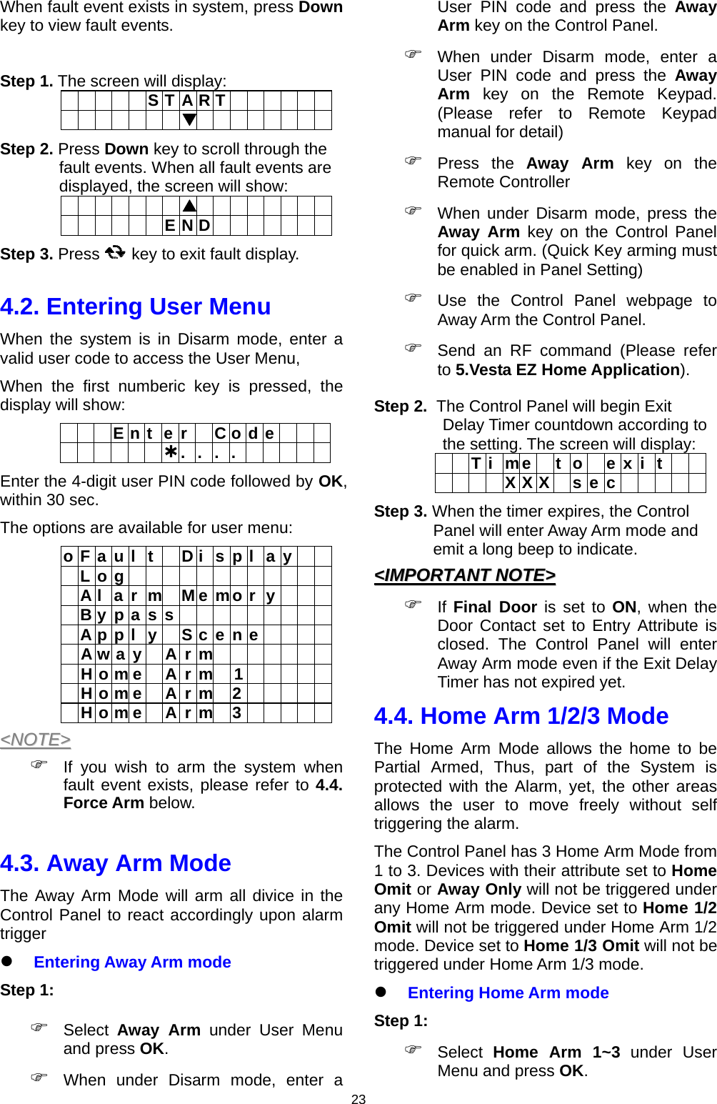                     23When fault event exists in system, press Down key to view fault events.  Step 1. The screen will display:      S T A R T                      Step 2. Press Down key to scroll through the fault events. When all fault events are displayed, the screen will show:                      E N D        Step 3. Press       key to exit fault display.  4.2. Entering User Menu When the system is in Disarm mode, enter a valid user code to access the User Menu, When the first numberic key is pressed, the display will show:   E n t e r  C o d e         .. . .          Enter the 4-digit user PIN code followed by OK, within 30 sec. The options are available for user menu: o F a u l  t    D i  s p l  a y     L o g              A l a r m M e mo r y     B y p a s s           A p p l y  S c e n e      A w a y  A r m         H o m e  A r m  1       H o m e  A r m 2       H o m e  A r m 3      &lt;&lt;NNOOTTEE&gt;&gt;   If you wish to arm the system when fault event exists, please refer to 4.4. Force Arm below.  4.3. Away Arm Mode   The Away Arm Mode will arm all divice in the Control Panel to react accordingly upon alarm trigger  Entering Away Arm mode Step 1:  Select  Away Arm under User Menu and press OK.  When under Disarm mode, enter a User PIN code and press the Away Arm key on the Control Panel.  When under Disarm mode, enter a User PIN code and press the Away Arm key on the Remote Keypad. (Please refer to Remote Keypad manual for detail)  Press the Away Arm key on the Remote Controller  When under Disarm mode, press the Away Arm key on the Control Panel for quick arm. (Quick Key arming must be enabled in Panel Setting)  Use the Control Panel webpage to Away Arm the Control Panel.  Send an RF command (Please refer to 5.Vesta EZ Home Application). Step 2.  The Control Panel will begin Exit Delay Timer countdown according to the setting. The screen will display:   T i me  t o  e x i t       X X X  s e c      Step 3. When the timer expires, the Control Panel will enter Away Arm mode and emit a long beep to indicate. &lt;&lt;IIMMPPOORRTTAANNTT  NNOOTTEE&gt;&gt;   If Final Door is set to ON, when the Door Contact set to Entry Attribute is closed. The Control Panel will enter Away Arm mode even if the Exit Delay Timer has not expired yet. 4.4. Home Arm 1/2/3 Mode The Home Arm Mode allows the home to be Partial Armed, Thus, part of the System is protected with the Alarm, yet, the other areas allows the user to move freely without self triggering the alarm. The Control Panel has 3 Home Arm Mode from 1 to 3. Devices with their attribute set to Home Omit or Away Only will not be triggered under any Home Arm mode. Device set to Home 1/2 Omit will not be triggered under Home Arm 1/2 mode. Device set to Home 1/3 Omit will not be triggered under Home Arm 1/3 mode.  Entering Home Arm mode Step 1:  Select  Home Arm 1~3 under User Menu and press OK. 