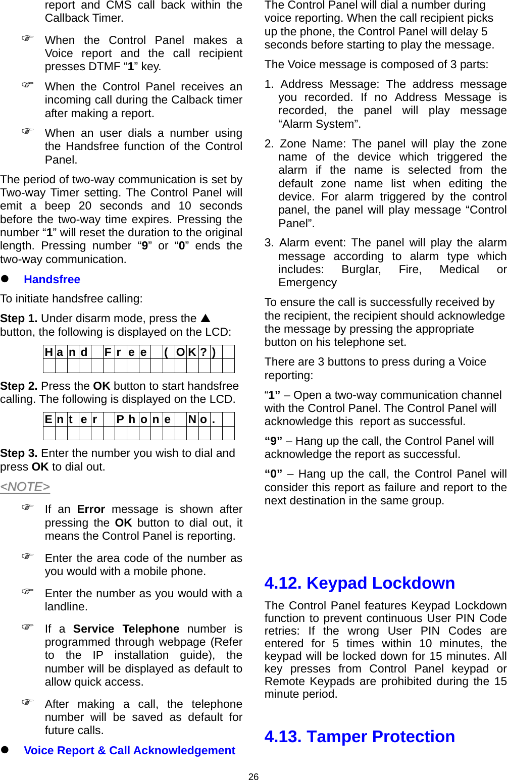                     26report and CMS call back within the Callback Timer.  When the Control Panel makes a Voice report and the call recipient presses DTMF “1” key.  When the Control Panel receives an incoming call during the Calback timer after making a report.  When an user dials a number using the Handsfree function of the Control Panel. The period of two-way communication is set by Two-way Timer setting. The Control Panel will emit a beep 20 seconds and 10 seconds before the two-way time expires. Pressing the number “1” will reset the duration to the original length. Pressing number “9” or “0” ends the two-way communication.  Handsfree To initiate handsfree calling: Step 1. Under disarm mode, press the  button, the following is displayed on the LCD: H a n d   F r  e e   (  O K ? )                  Step 2. Press the OK button to start handsfree calling. The following is displayed on the LCD. E n t  e r    P h o n e   N o .                  Step 3. Enter the number you wish to dial and press OK to dial out. &lt;&lt;NNOOTTEE&gt;&gt;   If an Error message is shown after pressing the OK button to dial out, it means the Control Panel is reporting.  Enter the area code of the number as you would with a mobile phone.  Enter the number as you would with a landline.  If a Service Telephone number is programmed through webpage (Refer to the IP installation guide), the number will be displayed as default to allow quick access.  After making a call, the telephone number will be saved as default for future calls.  Voice Report &amp; Call Acknowledgement The Control Panel will dial a number during voice reporting. When the call recipient picks up the phone, the Control Panel will delay 5 seconds before starting to play the message.  The Voice message is composed of 3 parts: 1. Address Message: The address message you recorded. If no Address Message is recorded, the panel will play message “Alarm System”. 2. Zone Name: The panel will play the zone name of the device which triggered the alarm if the name is selected from the default zone name list when editing the device. For alarm triggered by the control panel, the panel will play message “Control Panel”. 3. Alarm event: The panel will play the alarm message according to alarm type which includes: Burglar, Fire, Medical or Emergency To ensure the call is successfully received by the recipient, the recipient should acknowledge the message by pressing the appropriate button on his telephone set. There are 3 buttons to press during a Voice reporting: “1” – Open a two-way communication channel with the Control Panel. The Control Panel will acknowledge this  report as successful. “9” – Hang up the call, the Control Panel will acknowledge the report as successful.  “0” – Hang up the call, the Control Panel will consider this report as failure and report to the next destination in the same group.    4.12. Keypad Lockdown The Control Panel features Keypad Lockdown function to prevent continuous User PIN Code retries: If the wrong User PIN Codes are entered for 5 times within 10 minutes, the keypad will be locked down for 15 minutes. All key presses from Control Panel keypad or Remote Keypads are prohibited during the 15 minute period.   4.13. Tamper Protection 