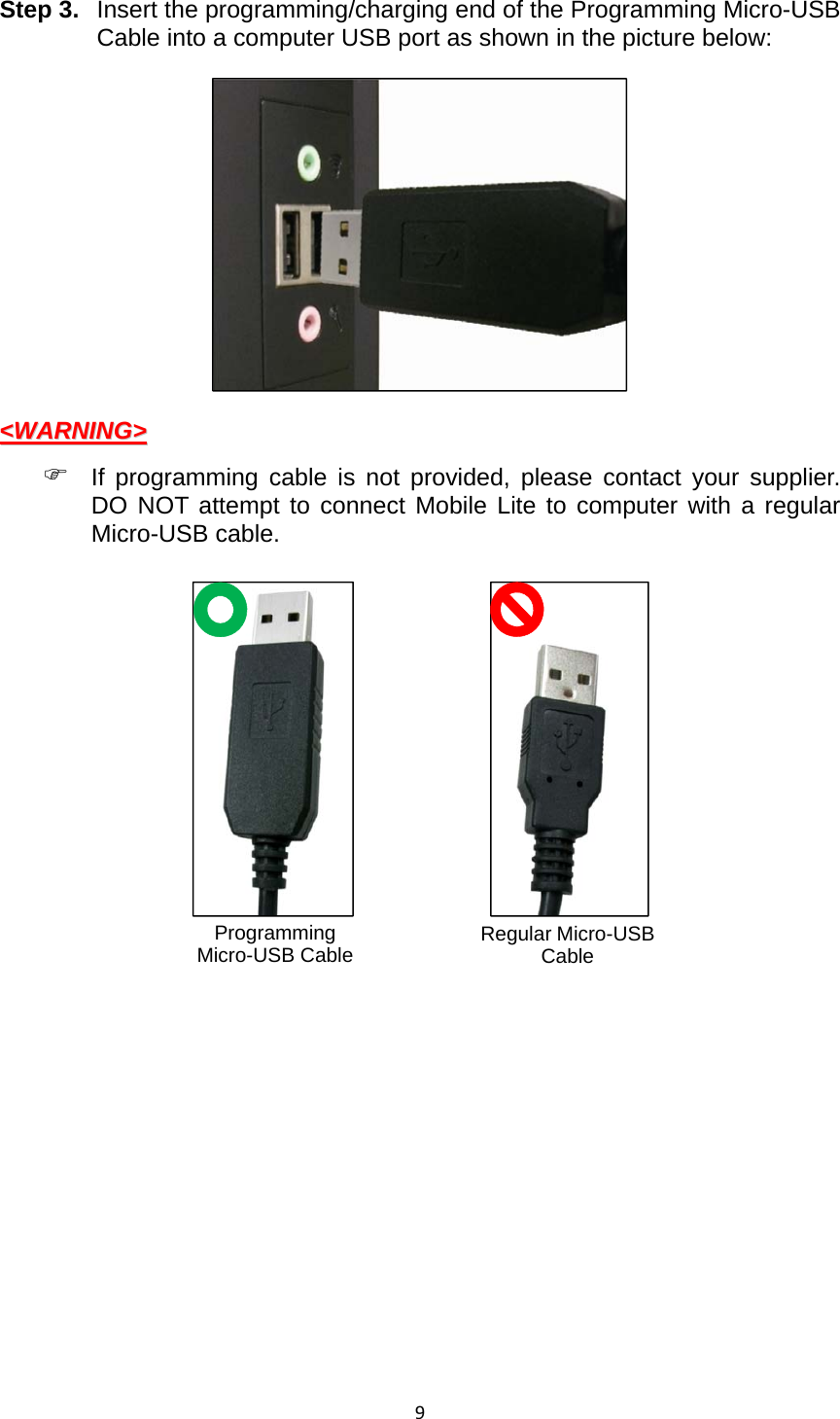 9Step 3. Insert the programming/charging end of the Programming Micro-USB Cable into a computer USB port as shown in the picture below:  &lt;&lt;WWAARRNNIINNGG&gt;&gt;   If programming cable is not provided, please contact your supplier. DO NOT attempt to connect Mobile Lite to computer with a regular Micro-USB cable.                 Programming Micro-USB Cable  Regular Micro-USB Cable 