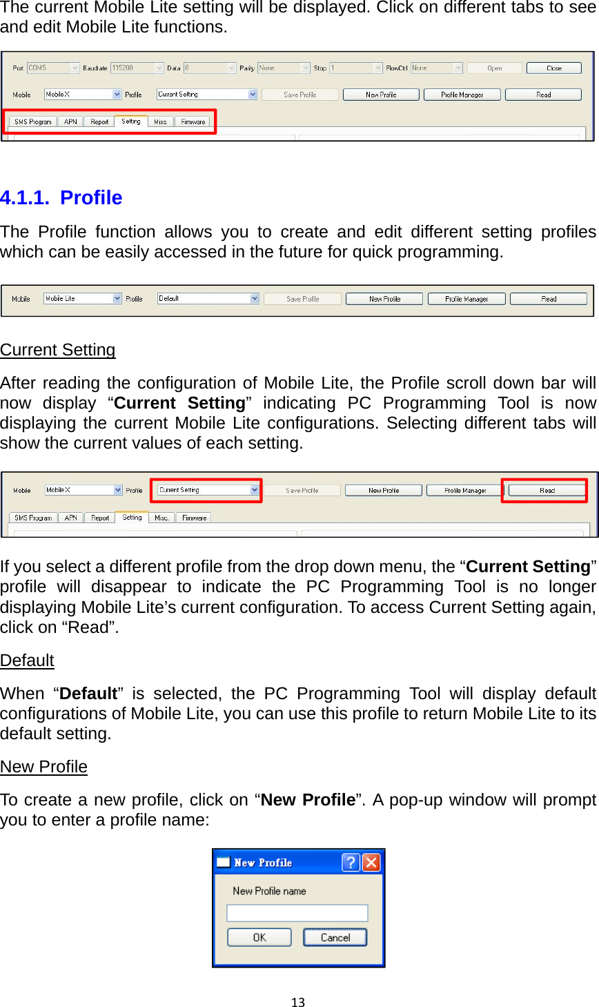 13The current Mobile Lite setting will be displayed. Click on different tabs to see and edit Mobile Lite functions.   4.1.1. Profile The Profile function allows you to create and edit different setting profiles which can be easily accessed in the future for quick programming.  Current Setting After reading the configuration of Mobile Lite, the Profile scroll down bar will now display “Current Setting” indicating PC Programming Tool is now displaying the current Mobile Lite configurations. Selecting different tabs will show the current values of each setting.  If you select a different profile from the drop down menu, the “Current Setting” profile will disappear to indicate the PC Programming Tool is no longer displaying Mobile Lite’s current configuration. To access Current Setting again, click on “Read”. Default When “Default” is selected, the PC Programming Tool will display default configurations of Mobile Lite, you can use this profile to return Mobile Lite to its default setting. New Profile To create a new profile, click on “New Profile”. A pop-up window will prompt you to enter a profile name:  