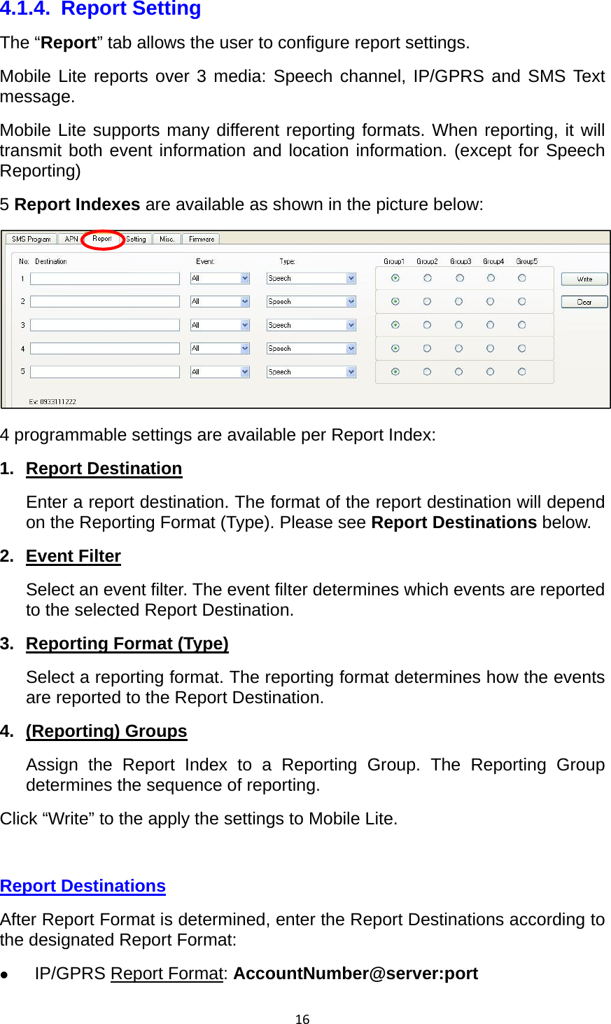 164.1.4. Report Setting The “Report” tab allows the user to configure report settings. Mobile Lite reports over 3 media: Speech channel, IP/GPRS and SMS Text message. Mobile Lite supports many different reporting formats. When reporting, it will transmit both event information and location information. (except for Speech Reporting) 5 Report Indexes are available as shown in the picture below: 4 programmable settings are available per Report Index: 1. Report Destination Enter a report destination. The format of the report destination will depend on the Reporting Format (Type). Please see Report Destinations below. 2. Event Filter Select an event filter. The event filter determines which events are reported to the selected Report Destination. 3.  Reporting Format (Type) Select a reporting format. The reporting format determines how the events are reported to the Report Destination. 4. (Reporting) Groups Assign the Report Index to a Reporting Group. The Reporting Group determines the sequence of reporting. Click “Write” to the apply the settings to Mobile Lite.  Report Destinations After Report Format is determined, enter the Report Destinations according to the designated Report Format:  IP/GPRS Report Format: AccountNumber@server:port  