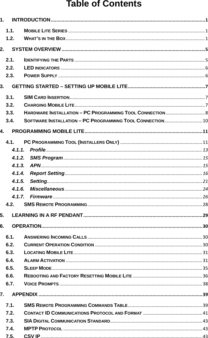 Table of Contents 1.INTRODUCTION..................................................................................................................11.1.MOBILE LITE SERIES............................................................................................................11.2.WHAT’S IN THE BOX..............................................................................................................12.SYSTEM OVERVIEW..........................................................................................................52.1.IDENTIFYING THE PARTS.......................................................................................................52.2.LED INDICATORS..................................................................................................................62.3.POWER SUPPLY....................................................................................................................63.GETTING STARTED – SETTING UP MOBILE LITE.........................................................73.1.SIM CARD INSERTION...........................................................................................................73.2.CHARGING MOBILE LITE.......................................................................................................73.3.HARDWARE INSTALLATION – PC PROGRAMMING TOOL CONNECTION...............................83.4.SOFTWARE INSTALLATION – PC PROGRAMMING TOOL CONNECTION..............................104.PROGRAMMING MOBILE LITE.......................................................................................114.1.PC PROGRAMMING TOOL (INSTALLERS ONLY).................................................................114.1.1.Profile............................................................................................................................134.1.2.SMS Program..............................................................................................................154.1.3.APN................................................................................................................................154.1.4.Report Setting.............................................................................................................164.1.5.Setting...........................................................................................................................214.1.6.Miscellaneous.............................................................................................................244.1.7.Firmware......................................................................................................................264.2.SMS REMOTE PROGRAMMING...........................................................................................285.LEARNING IN A RF PENDANT........................................................................................296.OPERATION.......................................................................................................................306.1.ANSWERING INCOMING CALLS...........................................................................................306.2.CURRENT OPERATION CONDITION.....................................................................................306.3.LOCATING MOBILE LITE......................................................................................................316.4.ALARM ACTIVATION............................................................................................................316.5.SLEEP MODE.......................................................................................................................356.6.REBOOTING AND FACTORY RESETTING MOBILE LITE.......................................................366.7.VOICE PROMPTS.................................................................................................................387.APPENDIX.........................................................................................................................397.1.SMS REMOTE PROGRAMMING COMMANDS TABLE...........................................................397.2.CONTACT ID COMMUNICATIONS PROTOCOL AND FORMAT...............................................417.3.SIA DIGITAL COMMUNICATION STANDARD.........................................................................437.4.MPTP PROTOCOL..............................................................................................................437.5.CSV IP................................................................................................................................43