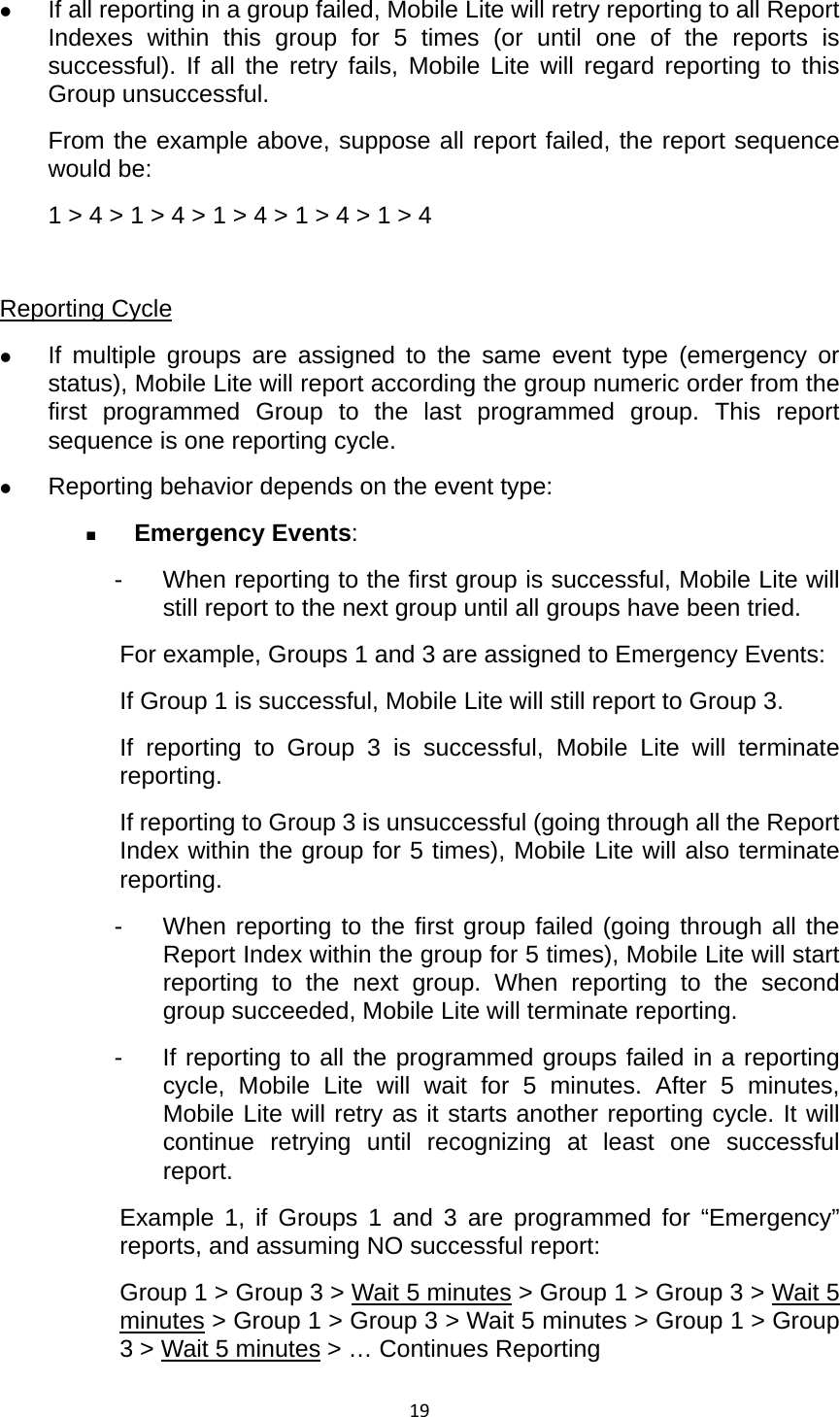 19 If all reporting in a group failed, Mobile Lite will retry reporting to all Report Indexes within this group for 5 times (or until one of the reports is successful). If all the retry fails, Mobile Lite will regard reporting to this Group unsuccessful. From the example above, suppose all report failed, the report sequence would be: 1 &gt; 4 &gt; 1 &gt; 4 &gt; 1 &gt; 4 &gt; 1 &gt; 4 &gt; 1 &gt; 4  Reporting Cycle  If multiple groups are assigned to the same event type (emergency or status), Mobile Lite will report according the group numeric order from the first programmed Group to the last programmed group. This report sequence is one reporting cycle.  Reporting behavior depends on the event type:  Emergency Events: -  When reporting to the first group is successful, Mobile Lite will still report to the next group until all groups have been tried. For example, Groups 1 and 3 are assigned to Emergency Events: If Group 1 is successful, Mobile Lite will still report to Group 3. If reporting to Group 3 is successful, Mobile Lite will terminate reporting. If reporting to Group 3 is unsuccessful (going through all the Report Index within the group for 5 times), Mobile Lite will also terminate reporting. -  When reporting to the first group failed (going through all the Report Index within the group for 5 times), Mobile Lite will start reporting to the next group. When reporting to the second group succeeded, Mobile Lite will terminate reporting. -  If reporting to all the programmed groups failed in a reporting cycle, Mobile Lite will wait for 5 minutes. After 5 minutes, Mobile Lite will retry as it starts another reporting cycle. It will continue retrying until recognizing at least one successful report. Example 1, if Groups 1 and 3 are programmed for “Emergency” reports, and assuming NO successful report: Group 1 &gt; Group 3 &gt; Wait 5 minutes &gt; Group 1 &gt; Group 3 &gt; Wait 5 minutes &gt; Group 1 &gt; Group 3 &gt; Wait 5 minutes &gt; Group 1 &gt; Group 3 &gt; Wait 5 minutes &gt; … Continues Reporting 