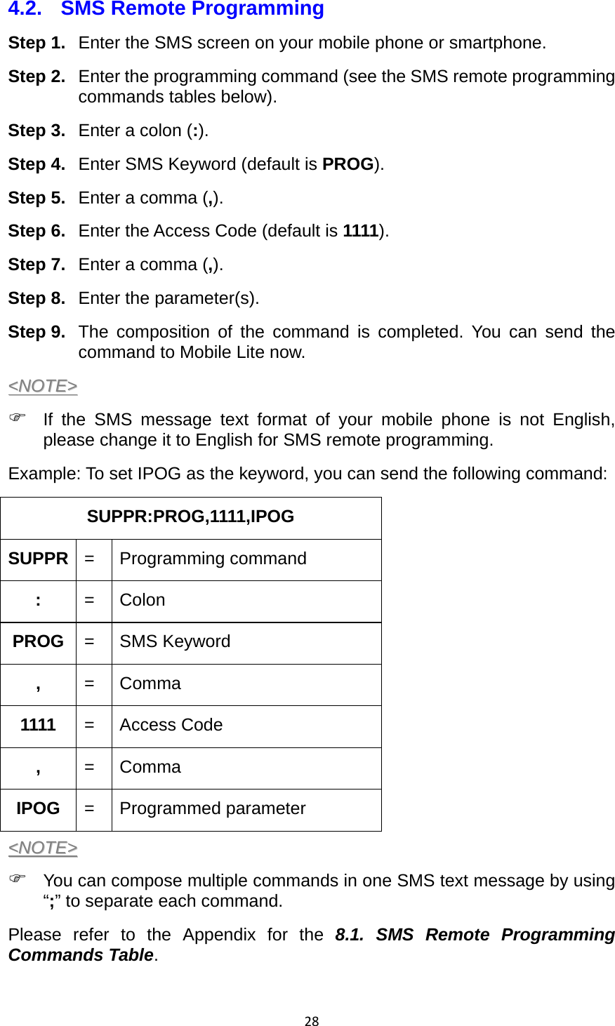 284.2.  SMS Remote Programming Step 1.  Enter the SMS screen on your mobile phone or smartphone. Step 2.  Enter the programming command (see the SMS remote programming commands tables below). Step 3.  Enter a colon (:). Step 4.  Enter SMS Keyword (default is PROG). Step 5.  Enter a comma (,). Step 6.  Enter the Access Code (default is 1111). Step 7.  Enter a comma (,). Step 8.  Enter the parameter(s).   Step 9.  The composition of the command is completed. You can send the command to Mobile Lite now.   &lt;&lt;NNOOTTEE&gt;&gt;   If the SMS message text format of your mobile phone is not English, please change it to English for SMS remote programming.   Example: To set IPOG as the keyword, you can send the following command: SUPPR:PROG,1111,IPOG         SUPPR  =   Programming command :  = Colon PROG  = SMS Keyword ,  = Comma 1111  = Access Code ,  = Comma IPOG  = Programmed parameter &lt;&lt;NNOOTTEE&gt;&gt;   You can compose multiple commands in one SMS text message by using “;” to separate each command.   Please refer to the Appendix for the 8.1. SMS Remote Programming Commands Table.  