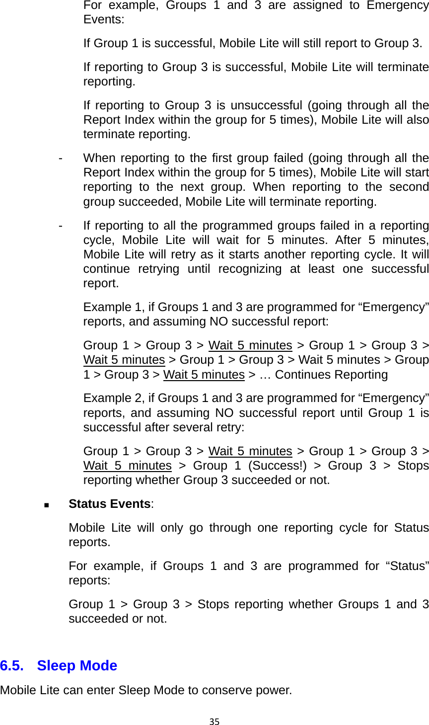 35For example, Groups 1 and 3 are assigned to Emergency Events: If Group 1 is successful, Mobile Lite will still report to Group 3. If reporting to Group 3 is successful, Mobile Lite will terminate reporting. If reporting to Group 3 is unsuccessful (going through all the Report Index within the group for 5 times), Mobile Lite will also terminate reporting. -  When reporting to the first group failed (going through all the Report Index within the group for 5 times), Mobile Lite will start reporting to the next group. When reporting to the second group succeeded, Mobile Lite will terminate reporting. -  If reporting to all the programmed groups failed in a reporting cycle, Mobile Lite will wait for 5 minutes. After 5 minutes, Mobile Lite will retry as it starts another reporting cycle. It will continue retrying until recognizing at least one successful report. Example 1, if Groups 1 and 3 are programmed for “Emergency” reports, and assuming NO successful report: Group 1 &gt; Group 3 &gt; Wait 5 minutes &gt; Group 1 &gt; Group 3 &gt; Wait 5 minutes &gt; Group 1 &gt; Group 3 &gt; Wait 5 minutes &gt; Group 1 &gt; Group 3 &gt; Wait 5 minutes &gt; … Continues Reporting Example 2, if Groups 1 and 3 are programmed for “Emergency” reports, and assuming NO successful report until Group 1 is successful after several retry: Group 1 &gt; Group 3 &gt; Wait 5 minutes &gt; Group 1 &gt; Group 3 &gt; Wait 5 minutes &gt; Group 1 (Success!) &gt; Group 3 &gt; Stops reporting whether Group 3 succeeded or not.  Status Events: Mobile Lite will only go through one reporting cycle for Status reports. For example, if Groups 1 and 3 are programmed for “Status” reports: Group 1 &gt; Group 3 &gt; Stops reporting whether Groups 1 and 3 succeeded or not.  6.5. Sleep Mode Mobile Lite can enter Sleep Mode to conserve power. 