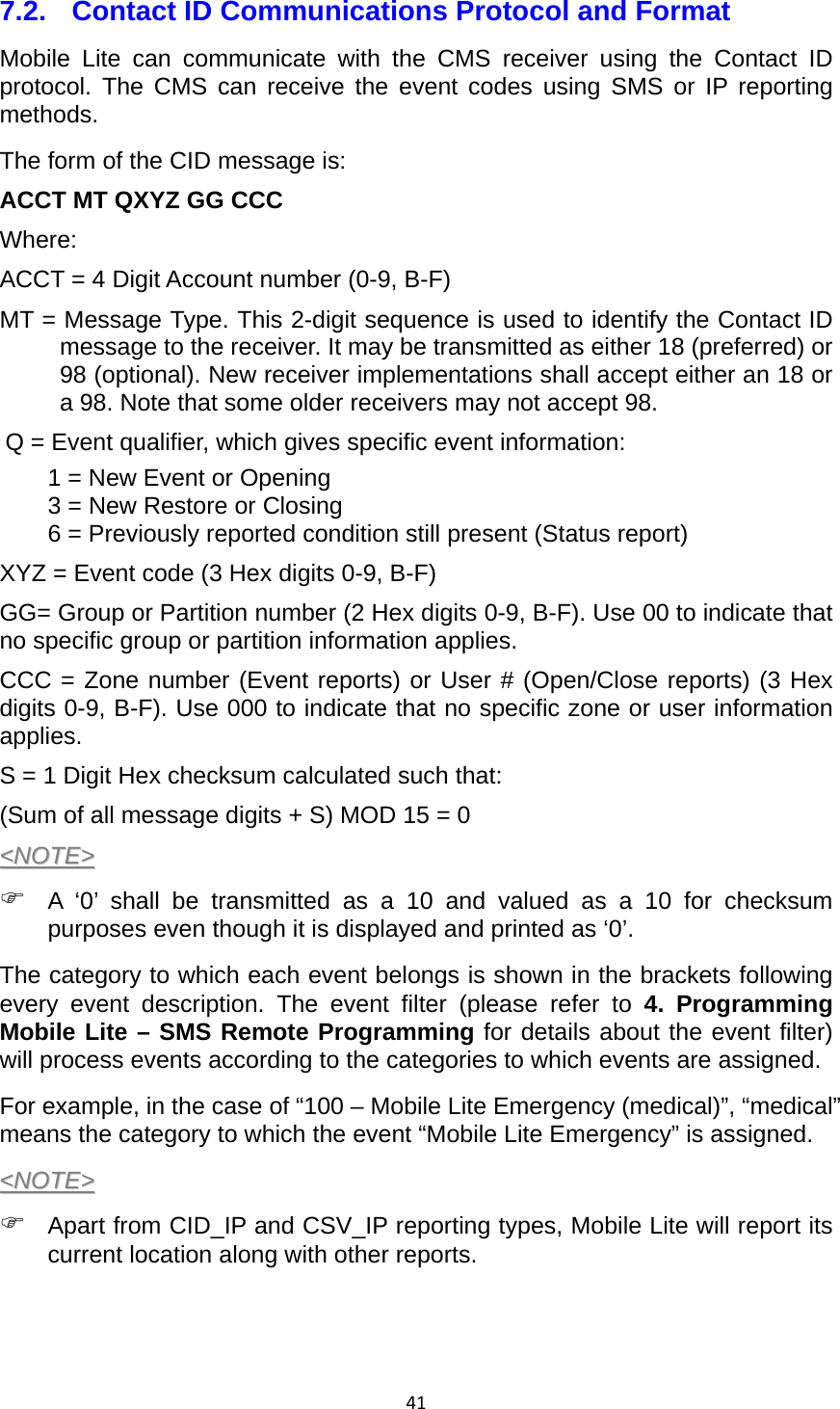 417.2.  Contact ID Communications Protocol and Format Mobile Lite can communicate with the CMS receiver using the Contact ID protocol. The CMS can receive the event codes using SMS or IP reporting methods. The form of the CID message is: ACCT MT QXYZ GG CCC Where: ACCT = 4 Digit Account number (0-9, B-F) MT = Message Type. This 2-digit sequence is used to identify the Contact ID message to the receiver. It may be transmitted as either 18 (preferred) or 98 (optional). New receiver implementations shall accept either an 18 or a 98. Note that some older receivers may not accept 98. Q = Event qualifier, which gives specific event information: 1 = New Event or Opening 3 = New Restore or Closing 6 = Previously reported condition still present (Status report) XYZ = Event code (3 Hex digits 0-9, B-F) GG= Group or Partition number (2 Hex digits 0-9, B-F). Use 00 to indicate that no specific group or partition information applies.   CCC = Zone number (Event reports) or User # (Open/Close reports) (3 Hex digits 0-9, B-F). Use 000 to indicate that no specific zone or user information applies. S = 1 Digit Hex checksum calculated such that: (Sum of all message digits + S) MOD 15 = 0 &lt;&lt;NNOOTTEE&gt;&gt;   A ‘0’ shall be transmitted as a 10 and valued as a 10 for checksum purposes even though it is displayed and printed as ‘0’.   The category to which each event belongs is shown in the brackets following every event description. The event filter (please refer to 4. Programming Mobile Lite – SMS Remote Programming for details about the event filter) will process events according to the categories to which events are assigned.   For example, in the case of “100 – Mobile Lite Emergency (medical)”, “medical” means the category to which the event “Mobile Lite Emergency” is assigned. &lt;&lt;NNOOTTEE&gt;&gt;   Apart from CID_IP and CSV_IP reporting types, Mobile Lite will report its current location along with other reports.   