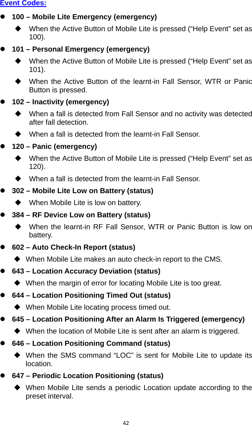 42Event Codes:  100 – Mobile Lite Emergency (emergency)   When the Active Button of Mobile Lite is pressed (“Help Event” set as 100).  101 – Personal Emergency (emergency)   When the Active Button of Mobile Lite is pressed (“Help Event” set as 101).   When the Active Button of the learnt-in Fall Sensor, WTR or Panic Button is pressed.  102 – Inactivity (emergency)   When a fall is detected from Fall Sensor and no activity was detected after fall detection.   When a fall is detected from the learnt-in Fall Sensor.  120 – Panic (emergency)   When the Active Button of Mobile Lite is pressed (“Help Event” set as 120).   When a fall is detected from the learnt-in Fall Sensor.  302 – Mobile Lite Low on Battery (status)   When Mobile Lite is low on battery.    384 – RF Device Low on Battery (status)   When the learnt-in RF Fall Sensor, WTR or Panic Button is low on battery.  602 – Auto Check-In Report (status)   When Mobile Lite makes an auto check-in report to the CMS.  643 – Location Accuracy Deviation (status)   When the margin of error for locating Mobile Lite is too great.  644 – Location Positioning Timed Out (status)   When Mobile Lite locating process timed out.  645 – Location Positioning After an Alarm Is Triggered (emergency)   When the location of Mobile Lite is sent after an alarm is triggered.  646 – Location Positioning Command (status)   When the SMS command “LOC” is sent for Mobile Lite to update its location.  647 – Periodic Location Positioning (status)   When Mobile Lite sends a periodic Location update according to the preset interval.  