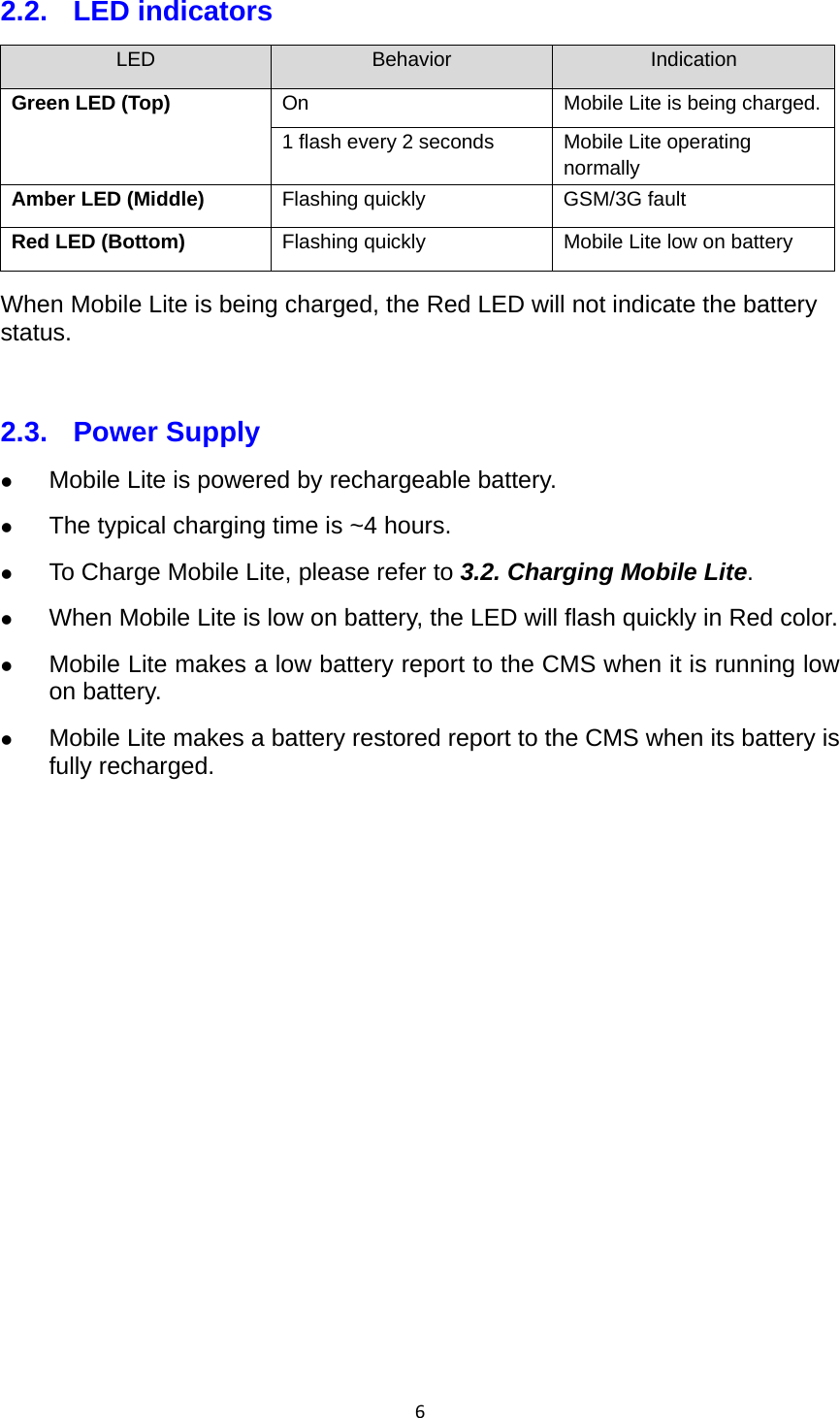 62.2. LED indicators LED  Behavior  Indication Green LED (Top)  On  Mobile Lite is being charged.1 flash every 2 seconds  Mobile Lite operating normally Amber LED (Middle)  Flashing quickly  GSM/3G fault Red LED (Bottom)  Flashing quickly  Mobile Lite low on battery When Mobile Lite is being charged, the Red LED will not indicate the battery status.  2.3. Power Supply  Mobile Lite is powered by rechargeable battery.  The typical charging time is ~4 hours.  To Charge Mobile Lite, please refer to 3.2. Charging Mobile Lite.  When Mobile Lite is low on battery, the LED will flash quickly in Red color.  Mobile Lite makes a low battery report to the CMS when it is running low on battery.  Mobile Lite makes a battery restored report to the CMS when its battery is fully recharged.      