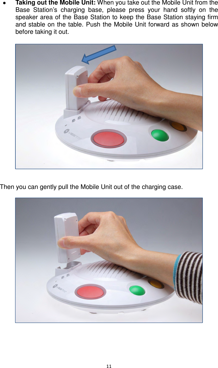 11   Taking out the Mobile Unit: When you take out the Mobile Unit from the Base  Station’s  charging  base,  please  press  your  hand  softly  on  the speaker area of the Base Station to keep the Base Station staying firm and stable on the table. Push the Mobile Unit forward as shown below before taking it out.     Then you can gently pull the Mobile Unit out of the charging case.                   