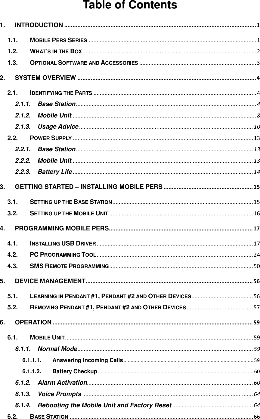   Table of Contents 1. INTRODUCTION .................................................................................................................... 1 1.1. MOBILE PERS SERIES ........................................................................................................... 1 1.2. WHAT’S IN THE BOX .............................................................................................................. 2 1.3. OPTIONAL SOFTWARE AND ACCESSORIES .......................................................................... 3 2. SYSTEM OVERVIEW ............................................................................................................ 4 2.1. IDENTIFYING THE PARTS ....................................................................................................... 4 2.1.1. Base Station .................................................................................................................. 4 2.1.2. Mobile Unit ..................................................................................................................... 8 2.1.3. Usage Advice .............................................................................................................. 10 2.2. POWER SUPPLY .................................................................................................................. 13 2.2.1. Base Station ................................................................................................................ 13 2.2.2. Mobile Unit ................................................................................................................... 13 2.2.3. Battery Life .................................................................................................................. 14 3. GETTING STARTED – INSTALLING MOBILE PERS ...................................................... 15 3.1. SETTING UP THE BASE STATION ......................................................................................... 15 3.2. SETTING UP THE MOBILE UNIT ........................................................................................... 16 4. PROGRAMMING MOBILE PERS....................................................................................... 17 4.1. INSTALLING USB DRIVER ................................................................................................... 17 4.2. PC PROGRAMMING TOOL ................................................................................................... 24 4.3. SMS REMOTE PROGRAMMING ........................................................................................... 50 5. DEVICE MANAGEMENT ..................................................................................................... 56 5.1. LEARNING IN PENDANT #1, PENDANT #2 AND OTHER DEVICES ....................................... 56 5.2. REMOVING PENDANT #1, PENDANT #2 AND OTHER DEVICES .......................................... 57 6. OPERATION ......................................................................................................................... 59 6.1. MOBILE UNIT ....................................................................................................................... 59 6.1.1. Normal Mode ............................................................................................................... 59 6.1.1.1. Answering Incoming Calls ........................................................................................... 59 6.1.1.2. Battery Checkup ............................................................................................................. 60 6.1.2. Alarm Activation ......................................................................................................... 60 6.1.3. Voice Prompts ............................................................................................................ 64 6.1.4. Rebooting the Mobile Unit and Factory Reset ................................................... 64 6.2. BASE STATION .................................................................................................................... 66 