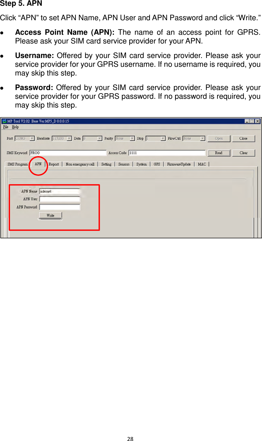 28  Step 5. APN Click “APN” to set APN Name, APN User and APN Password and click “Write.”    Access  Point  Name  (APN):  The  name  of  an  access  point  for  GPRS. Please ask your SIM card service provider for your APN.    Username: Offered by your SIM  card service provider.  Please ask your service provider for your GPRS username. If no username is required, you may skip this step.  Password:  Offered by your  SIM  card  service  provider.  Please  ask  your service provider for your GPRS password. If no password is required, you may skip this step.                 